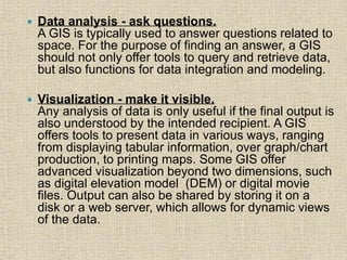 Data analysis - ask questions.
A GIS is typically used to answer questions related to
space. For the purpose of finding an answer, a GIS
should not only offer tools to query and retrieve data,
but also functions for data integration and modeling.
 Visualization - make it visible.
Any analysis of data is only useful if the final output is
also understood by the intended recipient. A GIS
offers tools to present data in various ways, ranging
from displaying tabular information, over graph/chart
production, to printing maps. Some GIS offer
advanced visualization beyond two dimensions, such
as digital elevation model (DEM) or digital movie
files. Output can also be shared by storing it on a
disk or a web server, which allows for dynamic views
of the data.
 