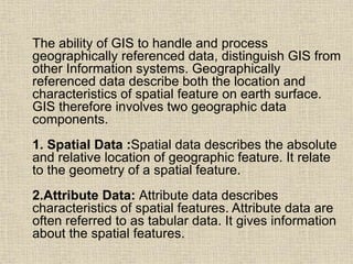 The ability of GIS to handle and process
geographically referenced data, distinguish GIS from
other Information systems. Geographically
referenced data describe both the location and
characteristics of spatial feature on earth surface.
GIS therefore involves two geographic data
components.
1. Spatial Data :Spatial data describes the absolute
and relative location of geographic feature. It relate
to the geometry of a spatial feature.
2.Attribute Data: Attribute data describes
characteristics of spatial features. Attribute data are
often referred to as tabular data. It gives information
about the spatial features.
 