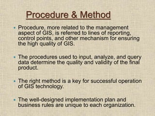 Procedure & Method
 Procedure, more related to the management
aspect of GIS, is referred to lines of reporting,
control points, and other mechanism for ensuring
the high quality of GIS.
 The procedures used to input, analyze, and query
data determine the quality and validity of the final
product.
 The right method is a key for successful operation
of GIS technology.
 The well-designed implementation plan and
business rules are unique to each organization.
 