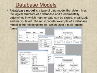 Database Models
 A database model is a type of data model that determines
the logical structure of a database and fundamentally
determines in which manner data can be stored, organized,
and manipulated. The most popular example of a database
model is the relational model, which uses a table-based
format.
 