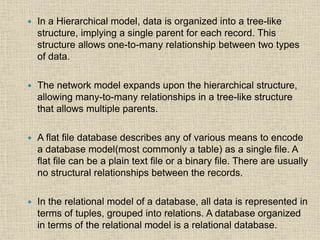  In a Hierarchical model, data is organized into a tree-like
structure, implying a single parent for each record. This
structure allows one-to-many relationship between two types
of data.
 The network model expands upon the hierarchical structure,
allowing many-to-many relationships in a tree-like structure
that allows multiple parents.
 A flat file database describes any of various means to encode
a database model(most commonly a table) as a single file. A
flat file can be a plain text file or a binary file. There are usually
no structural relationships between the records.
 In the relational model of a database, all data is represented in
terms of tuples, grouped into relations. A database organized
in terms of the relational model is a relational database.
 
