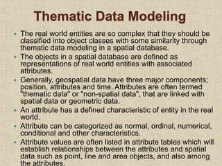 Thematic Data Modeling
 The real world entities are so complex that they should be
classified into object classes with some similarity through
thematic data modeling in a spatial database.
 The objects in a spatial database are defined as
representations of real world entities with associated
attributes.
 Generally, geospatial data have three major components;
position, attributes and time. Attributes are often termed
"thematic data" or "non-spatial data", that are linked with
spatial data or geometric data.
 An attribute has a defined characteristic of entity in the real
world.
 Attribute can be categorized as normal, ordinal, numerical,
conditional and other characteristics.
 Attribute values are often listed in attribute tables which will
establish relationships between the attributes and spatial
data such as point, line and area objects, and also among
the attributes.
 