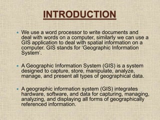 INTRODUCTION
 We use a word processor to write documents and
deal with words on a computer, similarly we can use a
GIS application to deal with spatial information on a
computer. GIS stands for ‘Geographic Information
System’.
 A Geographic Information System (GIS) is a system
designed to capture, store, manipulate, analyze,
manage, and present all types of geographical data.
 A geographic information system (GIS) integrates
hardware, software, and data for capturing, managing,
analyzing, and displaying all forms of geographically
referenced information.
 