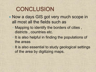 CONCLUSION
 Now a days GIS got very much scope in
all most all the fields such as
◦ Mapping to identify the borders of cities ,
districts , countries etc.
◦ It is also helpful in finding the populations of
the areas
◦ It is also essential to study geological settings
of the area by digitizing maps.
 