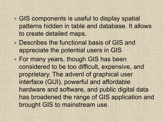  GIS components is useful to display spatial
patterns hidden in table and database. It allows
to create detailed maps.
 Describes the functional basis of GIS and
appreciate the potential users in GIS
 For many years, though GIS has been
considered to be too difficult, expensive, and
proprietary. The advent of graphical user
interface (GUI), powerful and affordable
hardware and software, and public digital data
has broadened the range of GIS application and
brought GIS to mainstream use.
 