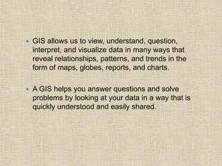  GIS allows us to view, understand, question,
interpret, and visualize data in many ways that
reveal relationships, patterns, and trends in the
form of maps, globes, reports, and charts.
 A GIS helps you answer questions and solve
problems by looking at your data in a way that is
quickly understood and easily shared.
 