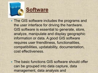 Software
 The GIS software includes the programs and
the user interface for driving the hardware.
GIS software is essential to generate, store,
analyze, manipulate and display geographic
information or data. A good GIS software
requires user friendliness, functionalities,
compatibilities, updatability, documentation,
cost effectiveness.
 The basic functions GIS software should offer
can be grouped into data capture, data
management, data analysis and
 
