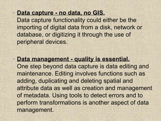◦ Data capture - no data, no GIS.
Data capture functionality could either be the
importing of digital data from a disk, network or
database, or digitizing it through the use of
peripheral devices.
◦ Data management - quality is essential.
One step beyond data capture is data editing and
maintenance. Editing involves functions such as
adding, duplicating and deleting spatial and
attribute data as well as creation and management
of metadata. Using tools to detect errors and to
perform transformations is another aspect of data
management.
 