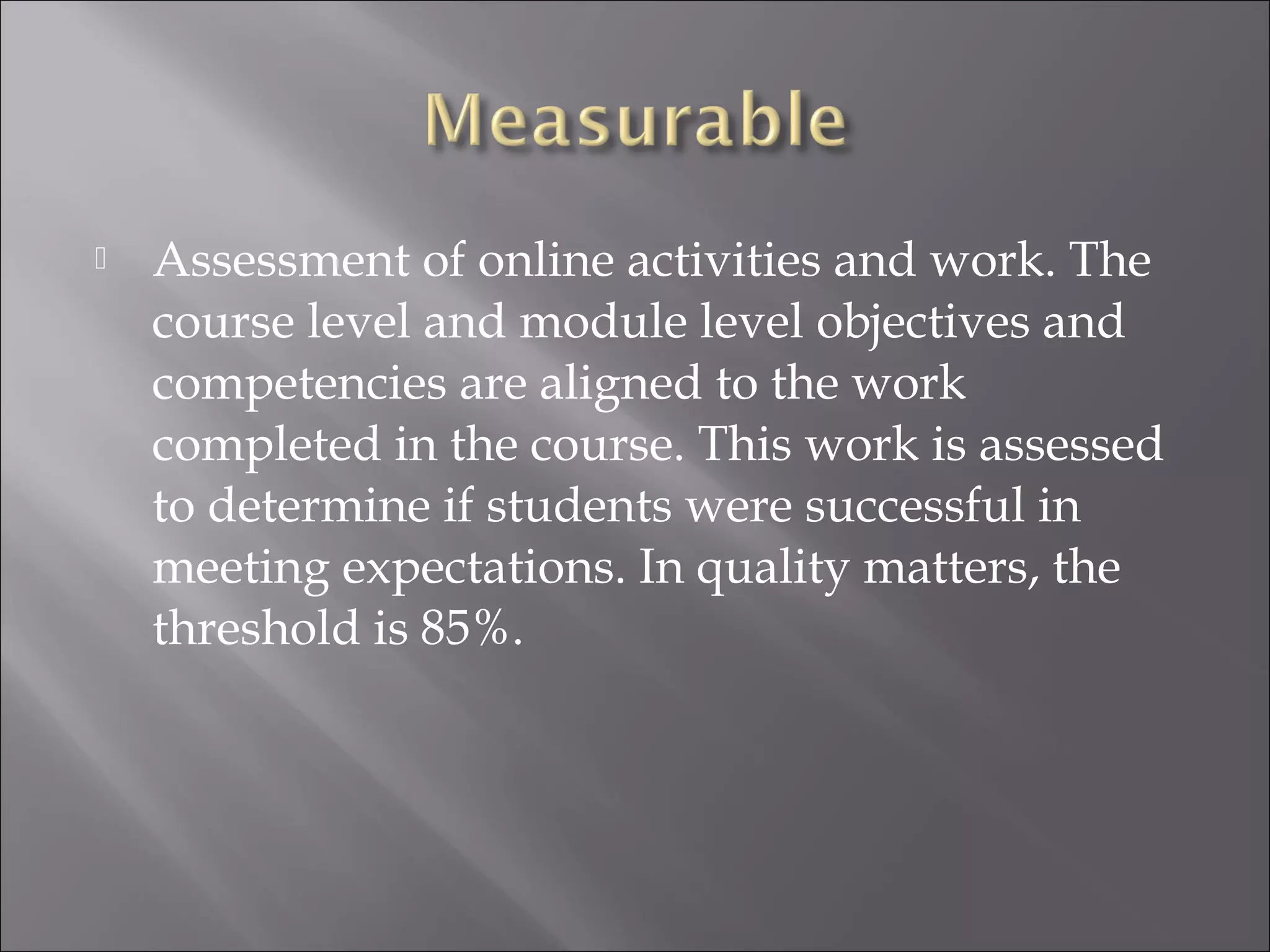  Assessment of online activities and work. The
course level and module level objectives and
competencies are aligned to the work
completed in the course. This work is assessed
to determine if students were successful in
meeting expectations. In quality matters, the
threshold is 85%.
 