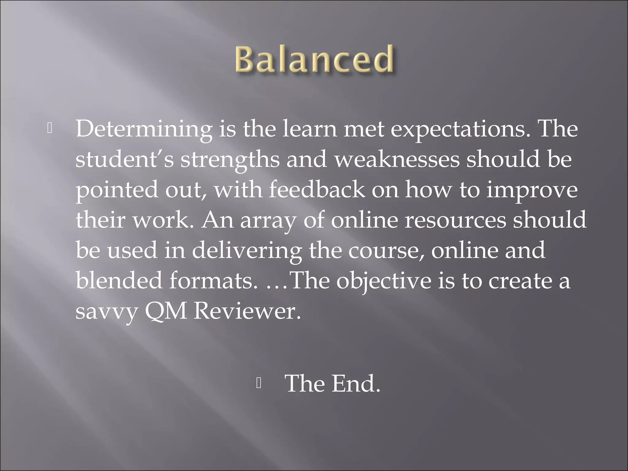  Determining is the learn met expectations. The
student’s strengths and weaknesses should be
pointed out, with feedback on how to improve
their work. An array of online resources should
be used in delivering the course, online and
blended formats. …The objective is to create a
savvy QM Reviewer.
 The End.
 