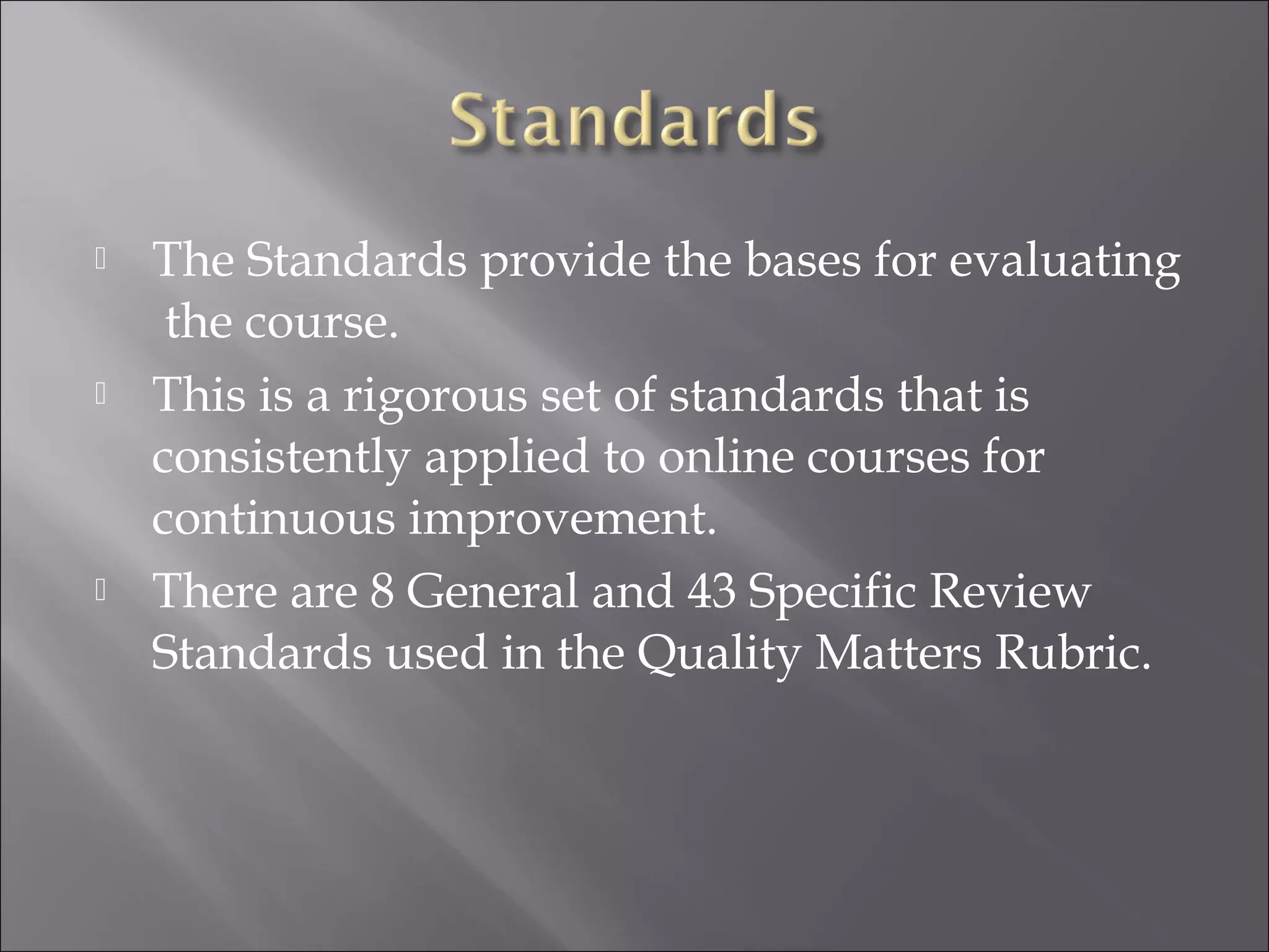 The Standards provide the bases for evaluating
the course.
 This is a rigorous set of standards that is
consistently applied to online courses for
continuous improvement.
 There are 8 General and 43 Specific Review
Standards used in the Quality Matters Rubric.
 