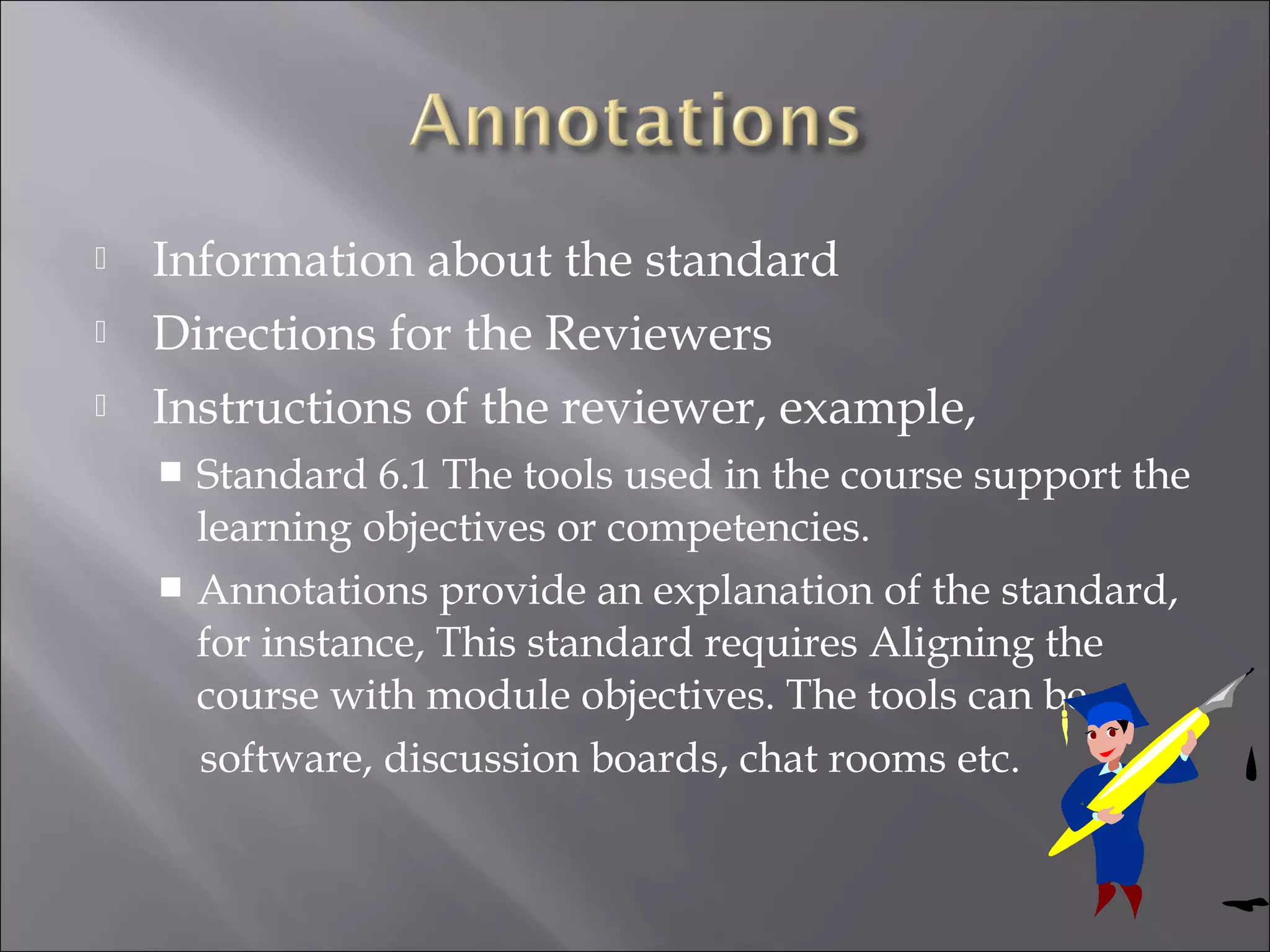  Information about the standard
 Directions for the Reviewers
 Instructions of the reviewer, example,
 Standard 6.1 The tools used in the course support the
learning objectives or competencies.
 Annotations provide an explanation of the standard,
for instance, This standard requires Aligning the
course with module objectives. The tools can be
software, discussion boards, chat rooms etc.
 