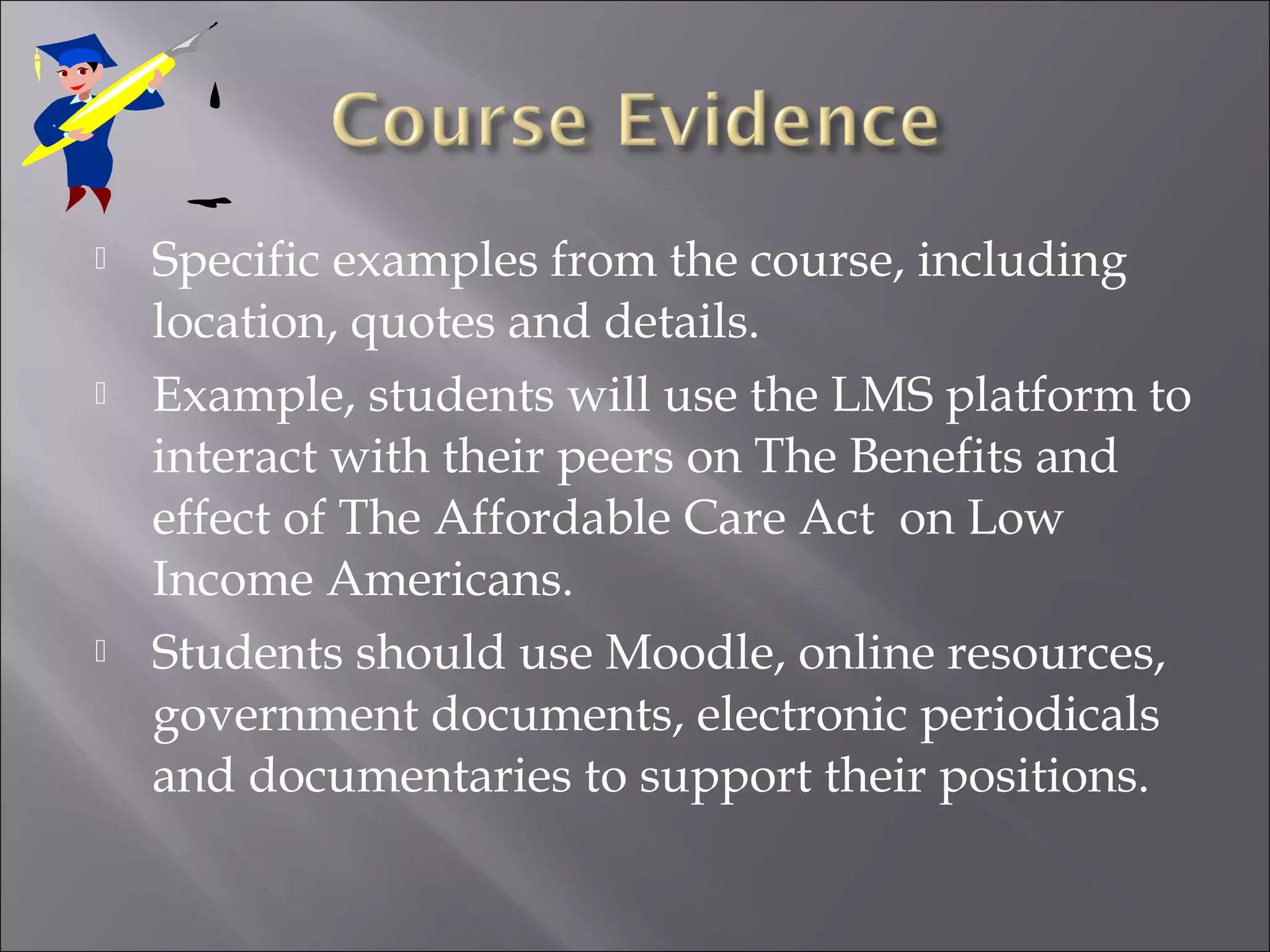  Specific examples from the course, including
location, quotes and details.
 Example, students will use the LMS platform to
interact with their peers on The Benefits and
effect of The Affordable Care Act on Low
Income Americans.
 Students should use Moodle, online resources,
government documents, electronic periodicals
and documentaries to support their positions.
 