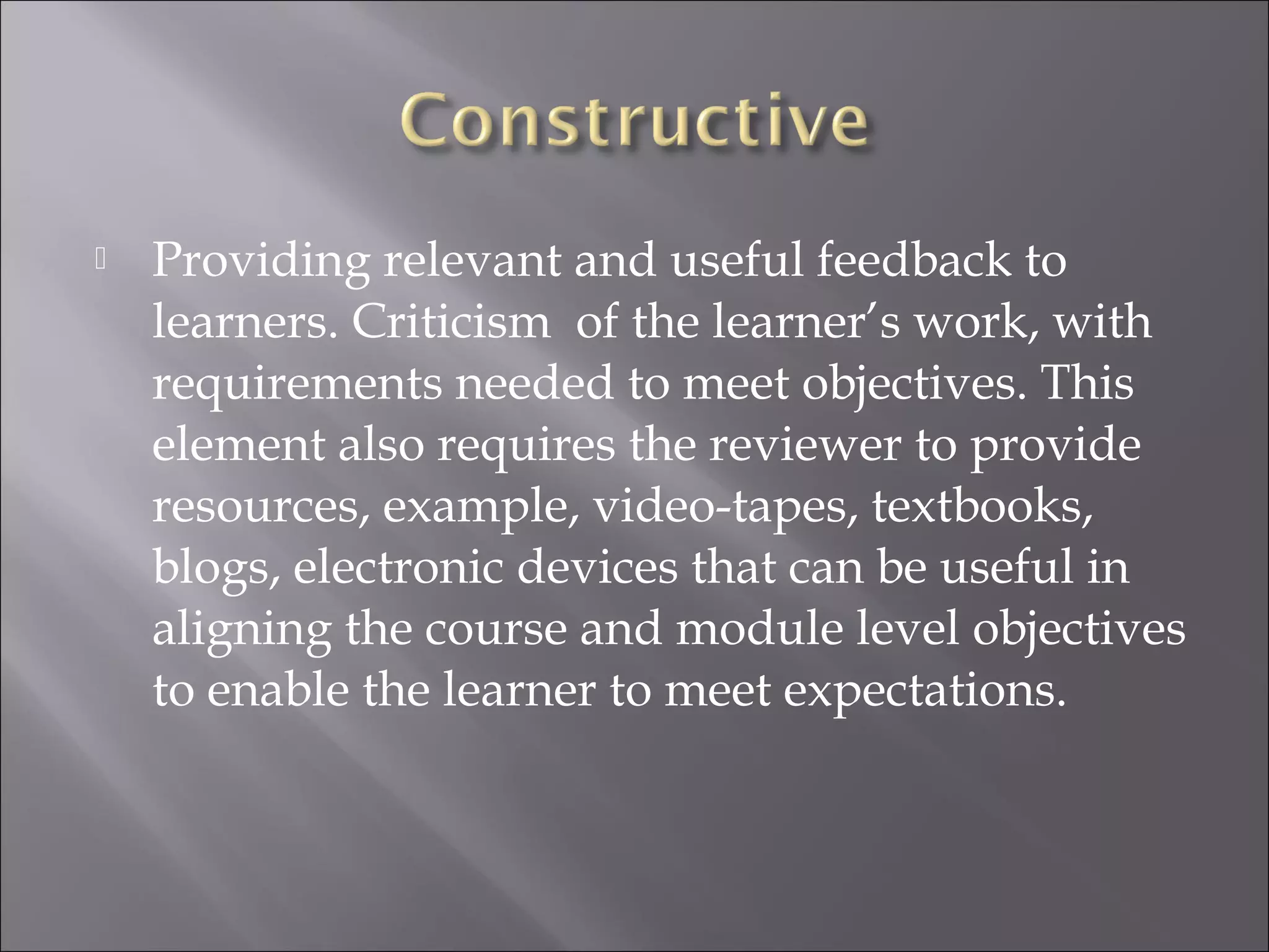  Providing relevant and useful feedback to
learners. Criticism of the learner’s work, with
requirements needed to meet objectives. This
element also requires the reviewer to provide
resources, example, video-tapes, textbooks,
blogs, electronic devices that can be useful in
aligning the course and module level objectives
to enable the learner to meet expectations.
 