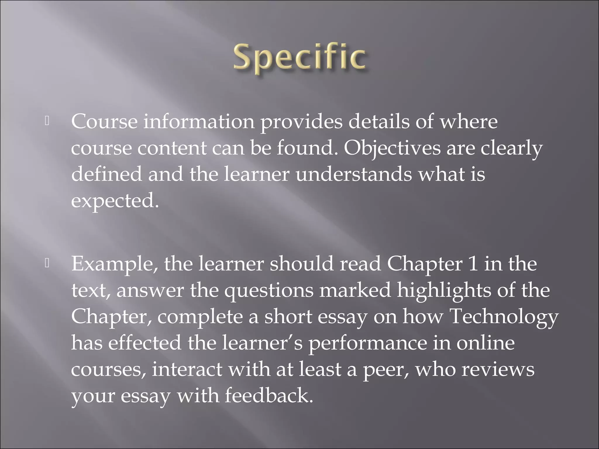  Course information provides details of where
course content can be found. Objectives are clearly
defined and the learner understands what is
expected.
 Example, the learner should read Chapter 1 in the
text, answer the questions marked highlights of the
Chapter, complete a short essay on how Technology
has effected the learner’s performance in online
courses, interact with at least a peer, who reviews
your essay with feedback.
 