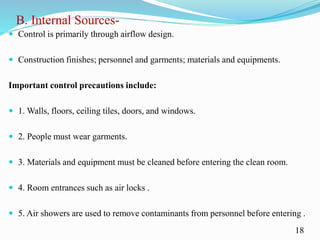 B. Internal Sources-
 Control is primarily through airflow design.
 Construction finishes; personnel and garments; materials and equipments.
Important control precautions include:
 1. Walls, floors, ceiling tiles, doors, and windows.
 2. People must wear garments.
 3. Materials and equipment must be cleaned before entering the clean room.
 4. Room entrances such as air locks .
 5. Air showers are used to remove contaminants from personnel before entering .
18
 