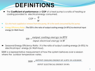 4
DEFINITIONS
 The Coefficient of performance or COP of a heat pump is a ratio of heating or
cooling provided to electrical energy consumed.
COP =
𝑄
𝑊
 Q is the heat supplied or remove from the pump, W is the work consumed by the pump.
 Energy Efficiency Ratio : The EER is the ratio of output cooling energy (in BTU) to electrical input
energy (in Watt-hour)
EER =
𝑖𝑛𝑝𝑢𝑡 𝑒𝑙𝑒𝑐𝑡𝑟𝑖𝑐𝑎𝑙 𝑒𝑛𝑒𝑟𝑔𝑦 𝑖𝑛 𝑊
𝑜𝑢𝑡𝑝𝑢𝑡 𝑐𝑜𝑜𝑙𝑖𝑛𝑔 𝑒𝑛𝑒𝑟𝑔𝑦 𝑖𝑛 𝐵𝑇𝑈
 Seasonal Energy Efficiency Ratio : It is the ratio of output cooling energy (in BTU) to
electrical input energy (in Watt-hour).
SEER is a representative measurement of how the system behaves over a season
where the outdoor temperature varies.
SEER =
𝑂𝑈𝑇𝑃𝑈𝑇 𝐶𝑂𝑂𝐿𝐼𝑁𝐺 𝐸𝑁𝐸𝑅𝐺𝑌 𝑂𝐹 𝐴 𝐵𝑇𝑈 𝐼𝑁 𝐴 𝑆𝐸𝐴𝑆𝑂𝑁
𝐼𝑁𝑃𝑈𝑇 𝐸𝐿𝐸𝐶𝑇𝑅𝐼𝐶𝐴𝐿 𝐸𝑁𝐸𝑅𝐺𝑌 𝐼𝑁 𝑊ℎ
 