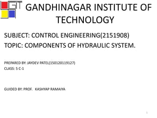 GANDHINAGAR INSTITUTE OF
TECHNOLOGY
SUBJECT: CONTROL ENGINEERING(2151908)
TOPIC: COMPONENTS OF HYDRAULIC SYSTEM.
PREPARED BY: JAYDEV PATEL(150120119127)
CLASS: 5 C-1
GUIDED BY: PROF. KASHYAP RAMAIYA
1
 
