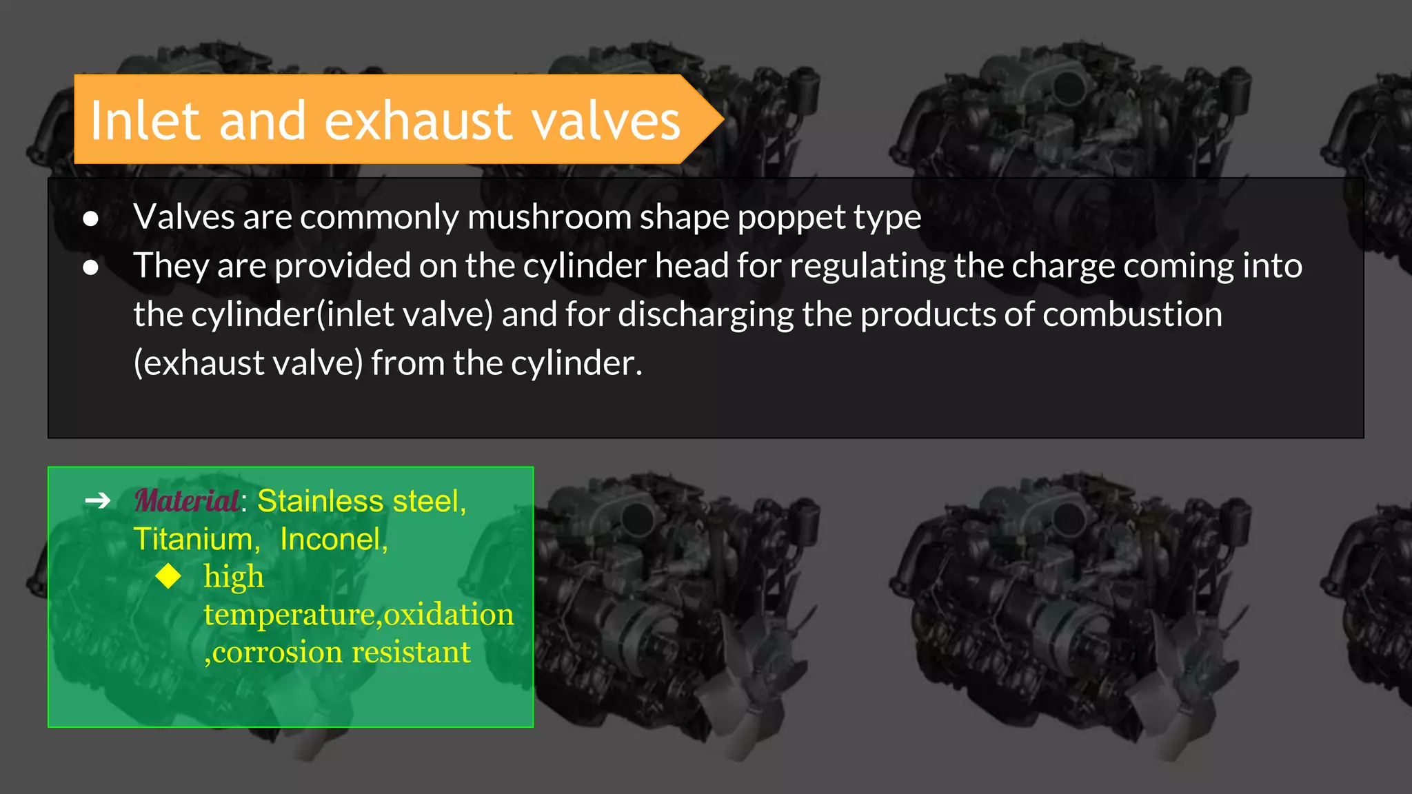 Inlet and exhaust valves
● Valves are commonly mushroom shape poppet type
● They are provided on the cylinder head for regulating the charge coming into
the cylinder(inlet valve) and for discharging the products of combustion
(exhaust valve) from the cylinder.
➔ Material: Stainless steel,
Titanium, Inconel,
◆ high
temperature,oxidation
,corrosion resistant
 