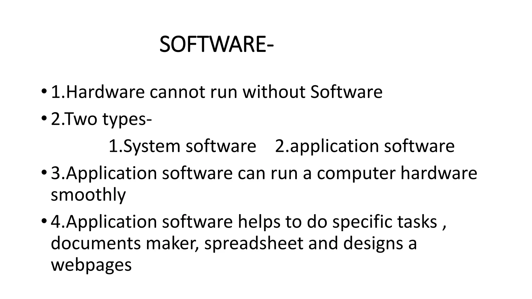SOFTWARE-
• 1.Hardware cannot run without Software
• 2.Two types-
1.System software 2.application software
• 3.Application software can run a computer hardware
smoothly
• 4.Application software helps to do specific tasks ,
documents maker, spreadsheet and designs a
webpages