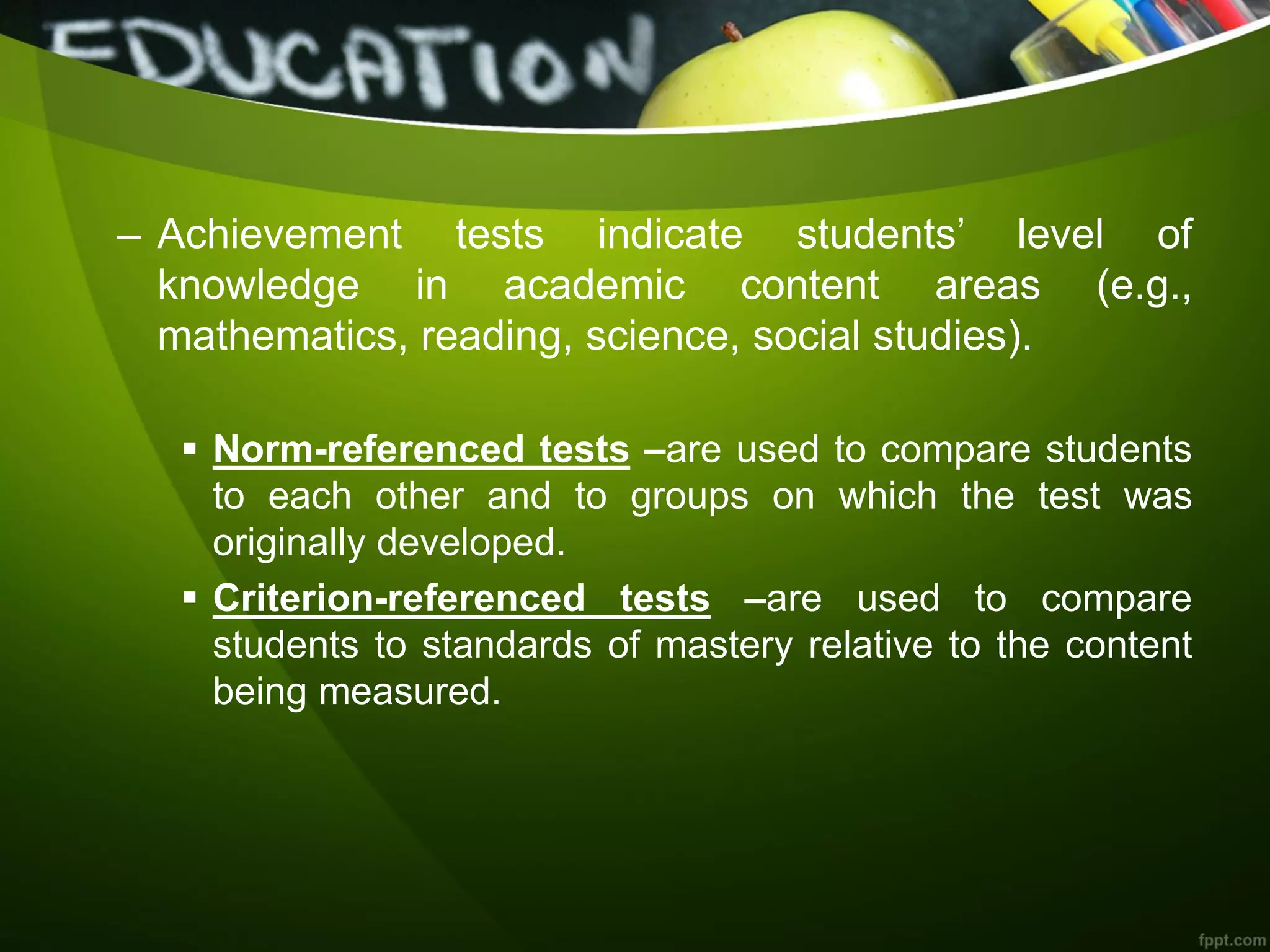 – Achievement tests indicate students’ level of
knowledge in academic content areas (e.g.,
mathematics, reading, science, social studies).
 Norm-referenced tests –are used to compare students
to each other and to groups on which the test was
originally developed.
 Criterion-referenced tests –are used to compare
students to standards of mastery relative to the content
being measured.
 