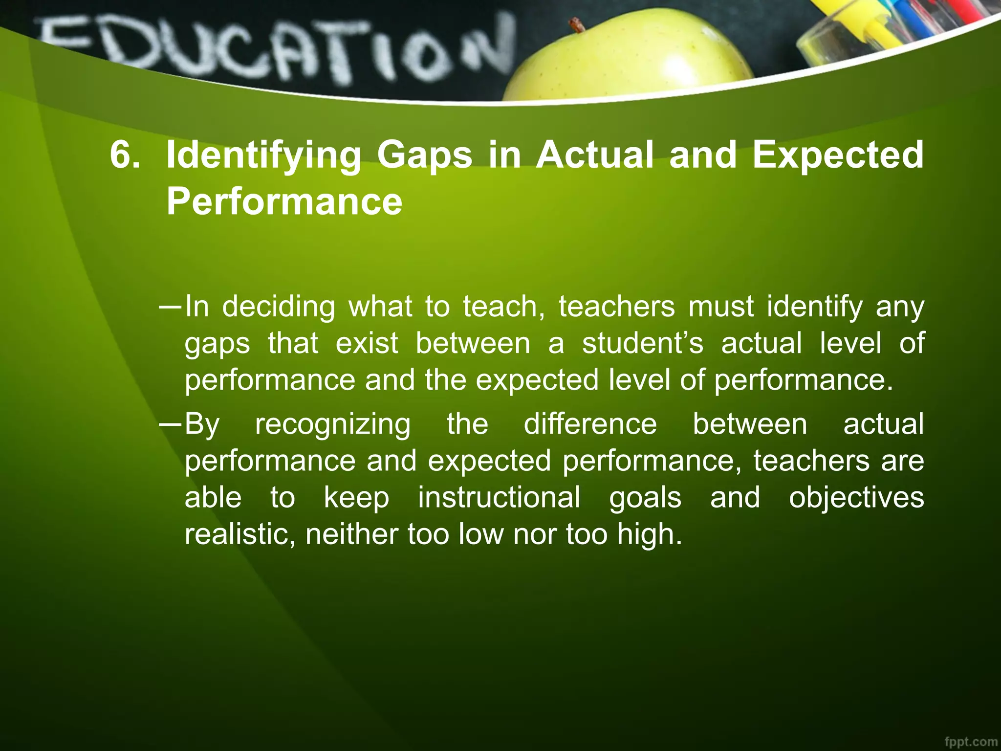 6. Identifying Gaps in Actual and Expected
Performance
─In deciding what to teach, teachers must identify any
gaps that exist between a student’s actual level of
performance and the expected level of performance.
─By recognizing the difference between actual
performance and expected performance, teachers are
able to keep instructional goals and objectives
realistic, neither too low nor too high.
 