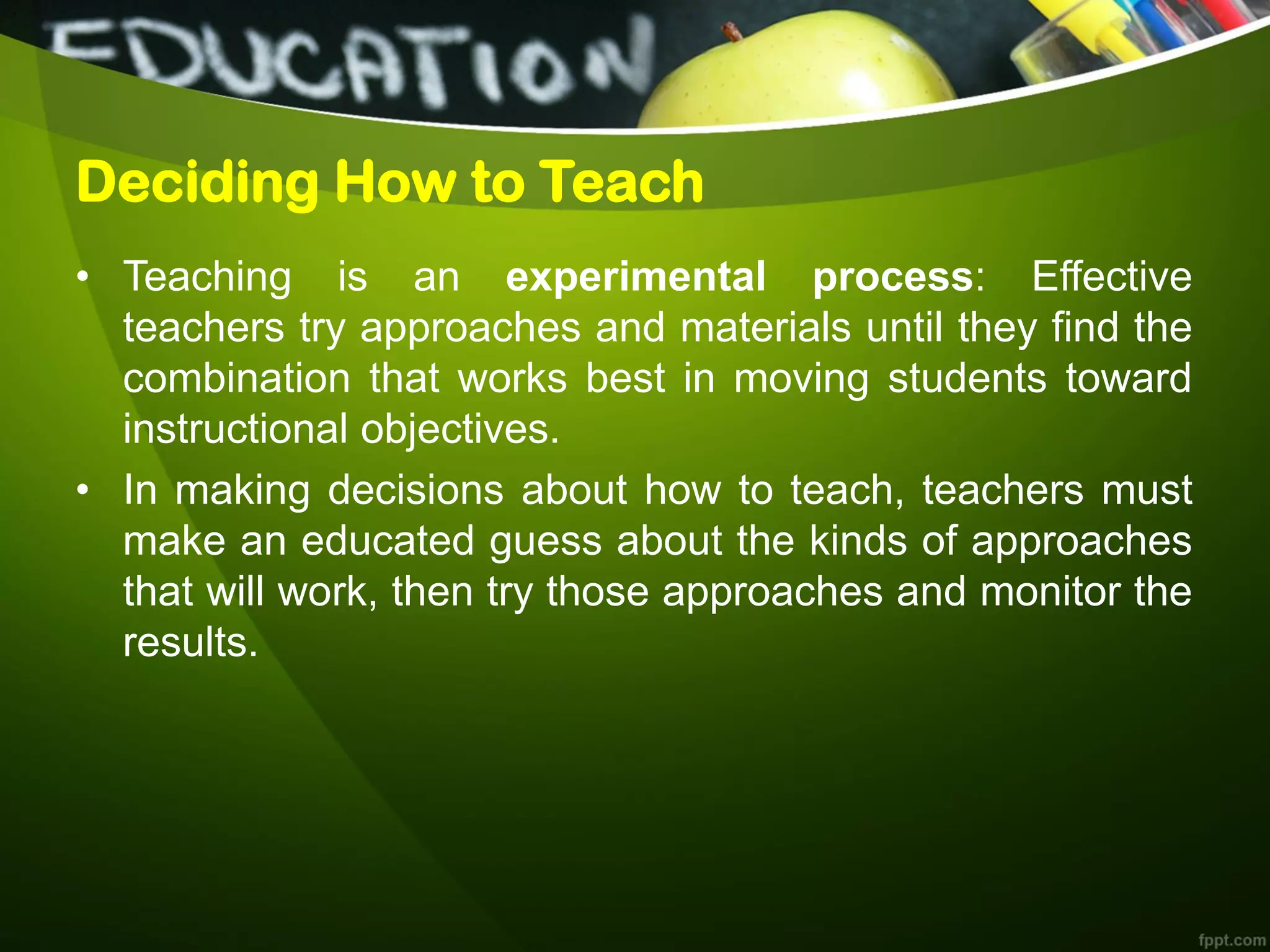 Deciding How to Teach
• Teaching is an experimental process: Effective
teachers try approaches and materials until they find the
combination that works best in moving students toward
instructional objectives.
• In making decisions about how to teach, teachers must
make an educated guess about the kinds of approaches
that will work, then try those approaches and monitor the
results.
 