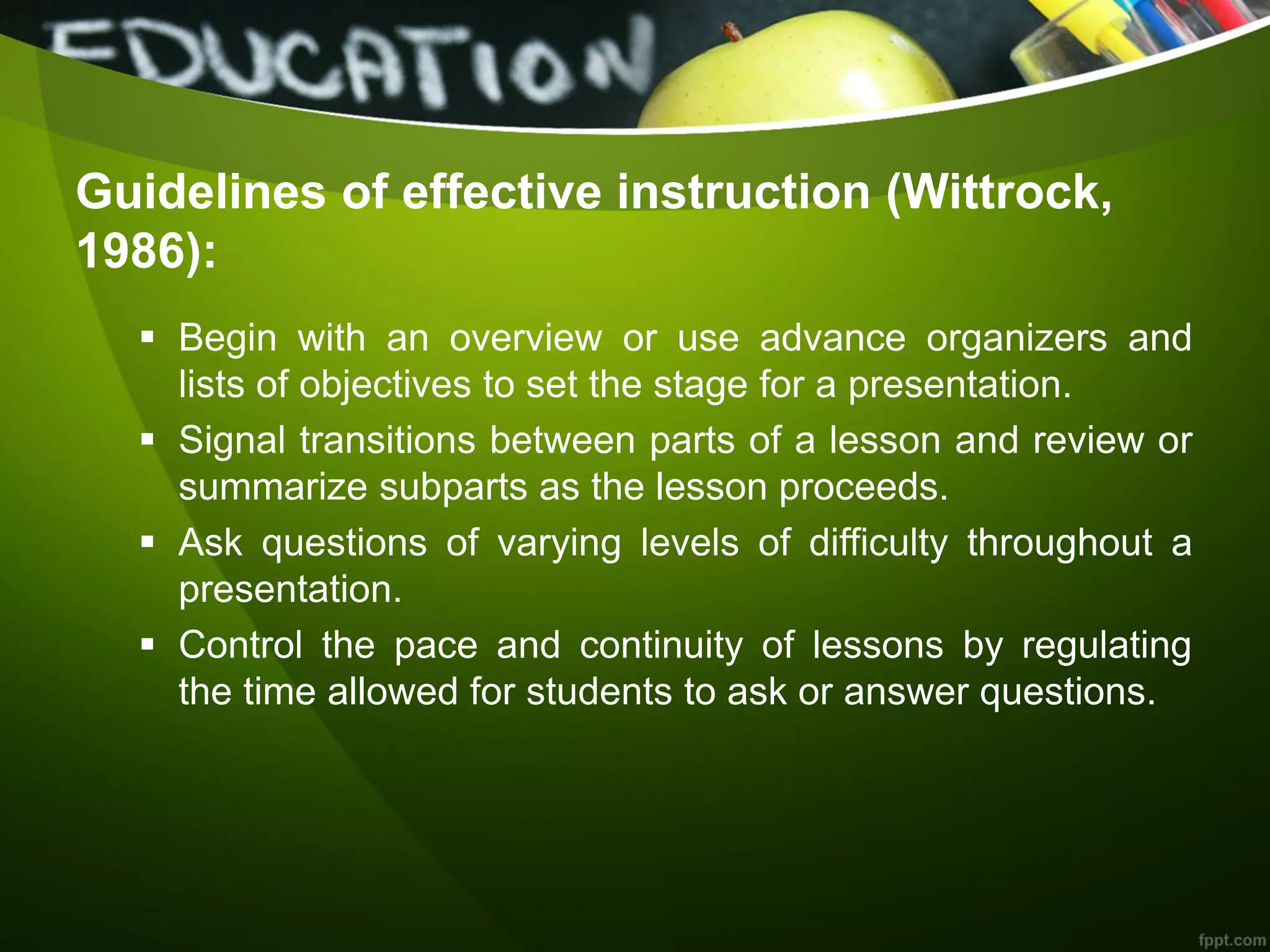Guidelines of effective instruction (Wittrock,
1986):
 Begin with an overview or use advance organizers and
lists of objectives to set the stage for a presentation.
 Signal transitions between parts of a lesson and review or
summarize subparts as the lesson proceeds.
 Ask questions of varying levels of difficulty throughout a
presentation.
 Control the pace and continuity of lessons by regulating
the time allowed for students to ask or answer questions.
 