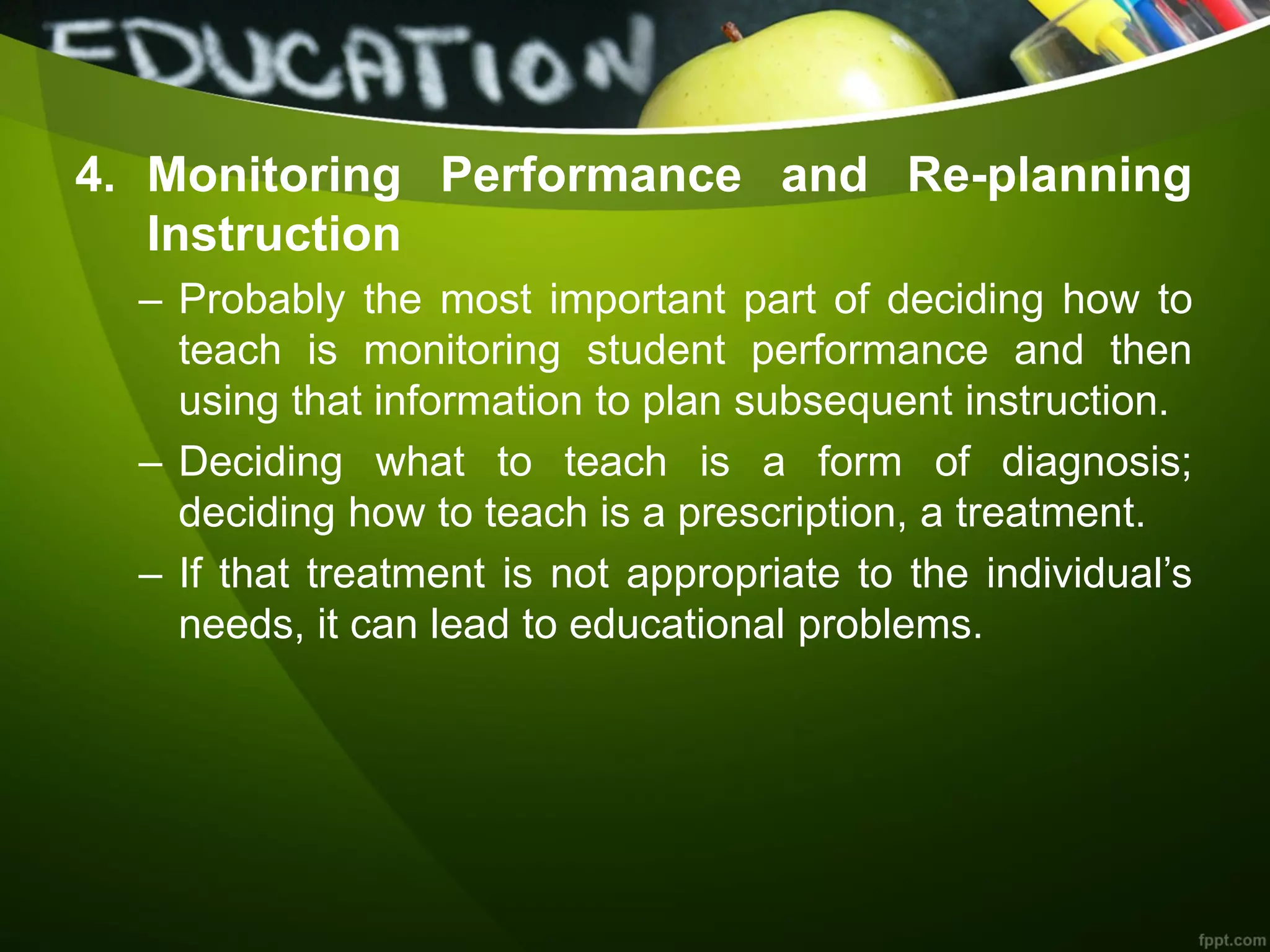 4. Monitoring Performance and Re-planning
Instruction
– Probably the most important part of deciding how to
teach is monitoring student performance and then
using that information to plan subsequent instruction.
– Deciding what to teach is a form of diagnosis;
deciding how to teach is a prescription, a treatment.
– If that treatment is not appropriate to the individual’s
needs, it can lead to educational problems.
 