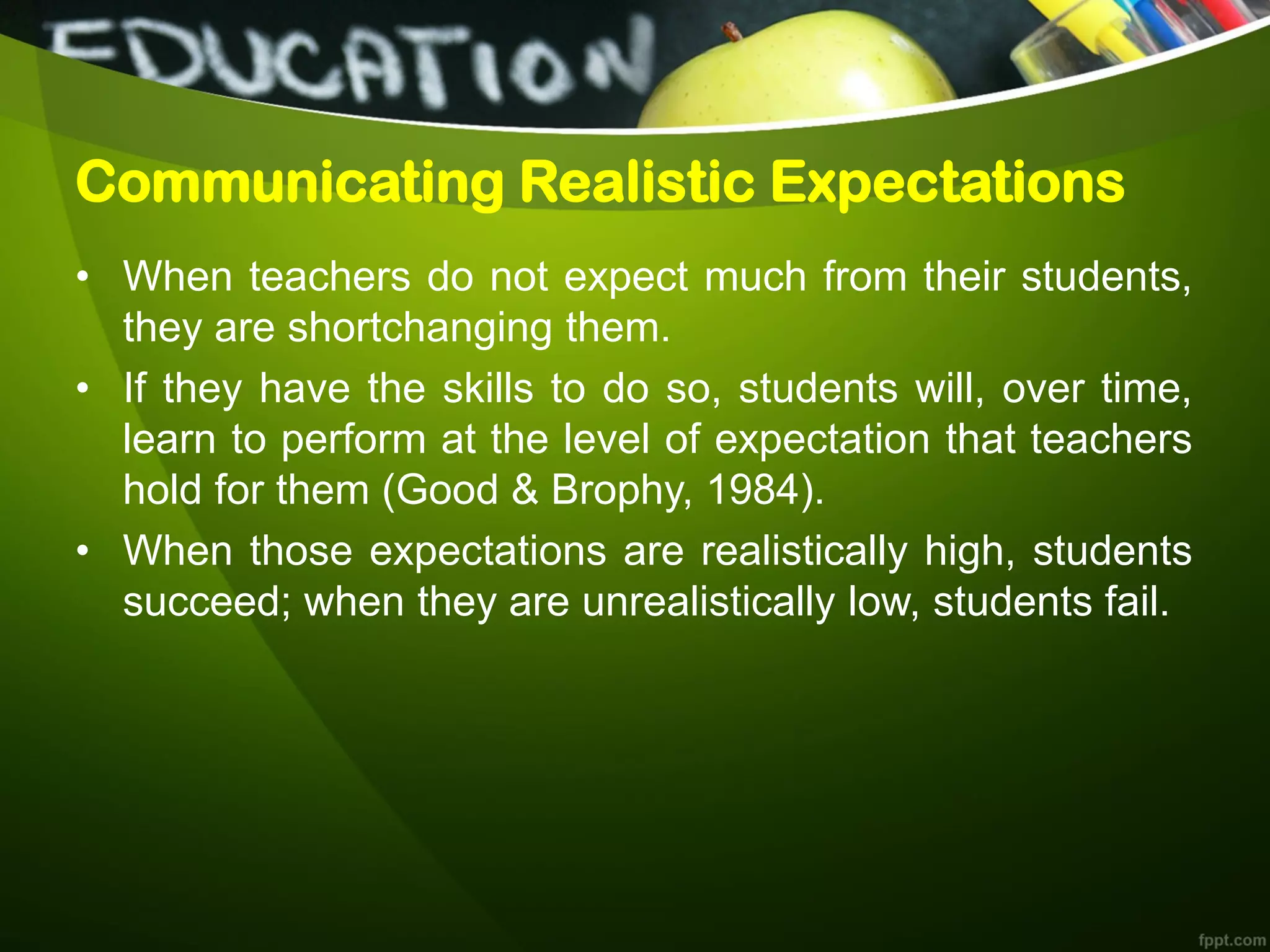 Communicating Realistic Expectations
• When teachers do not expect much from their students,
they are shortchanging them.
• If they have the skills to do so, students will, over time,
learn to perform at the level of expectation that teachers
hold for them (Good & Brophy, 1984).
• When those expectations are realistically high, students
succeed; when they are unrealistically low, students fail.
 
