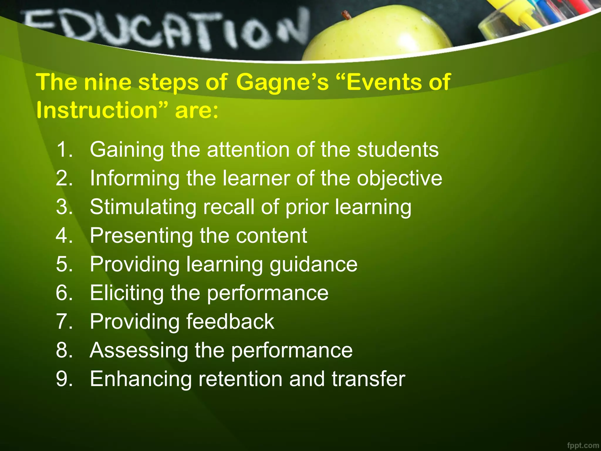 The nine steps of Gagne’s “Events of
Instruction” are:
1. Gaining the attention of the students
2. Informing the learner of the objective
3. Stimulating recall of prior learning
4. Presenting the content
5. Providing learning guidance
6. Eliciting the performance
7. Providing feedback
8. Assessing the performance
9. Enhancing retention and transfer
 