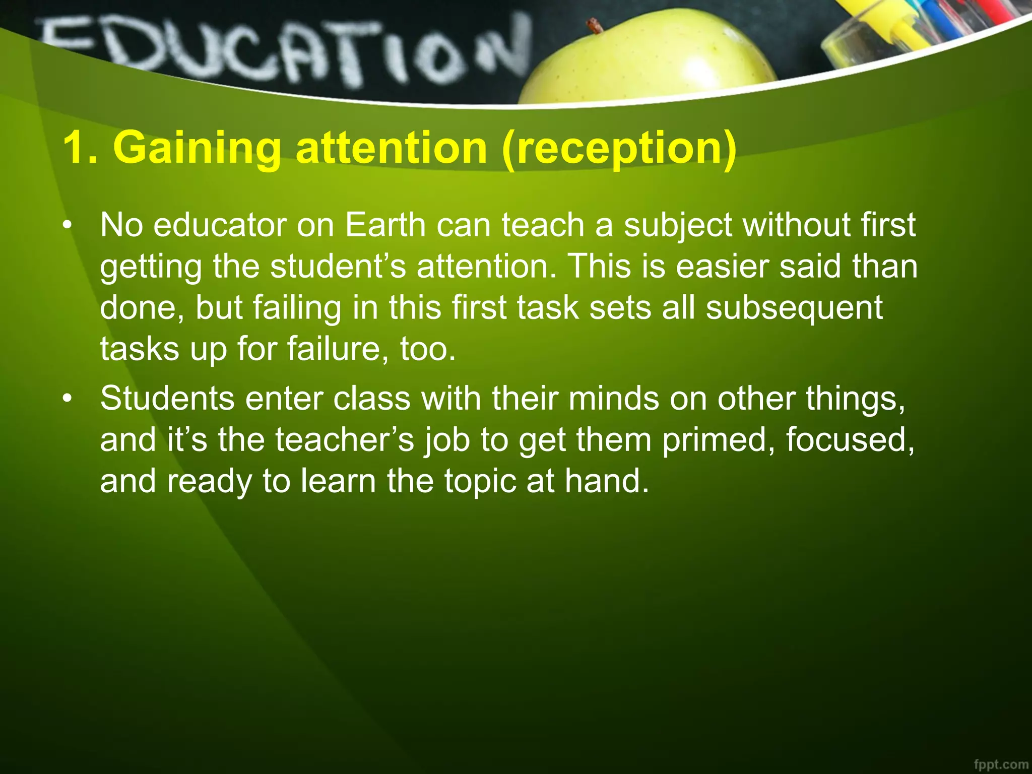1. Gaining attention (reception)
• No educator on Earth can teach a subject without first
getting the student’s attention. This is easier said than
done, but failing in this first task sets all subsequent
tasks up for failure, too.
• Students enter class with their minds on other things,
and it’s the teacher’s job to get them primed, focused,
and ready to learn the topic at hand.
 
