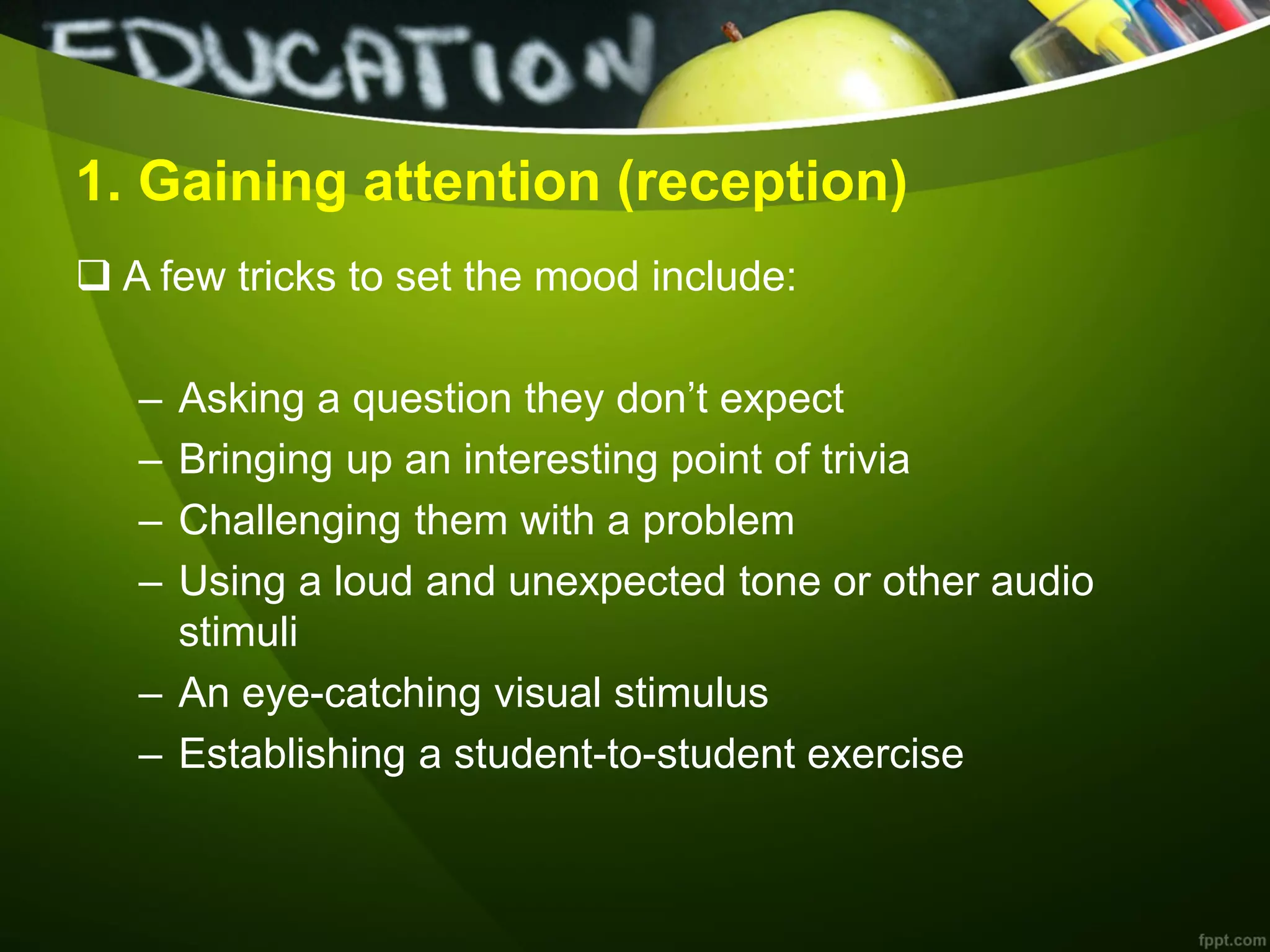 1. Gaining attention (reception)
 A few tricks to set the mood include:
– Asking a question they don’t expect
– Bringing up an interesting point of trivia
– Challenging them with a problem
– Using a loud and unexpected tone or other audio
stimuli
– An eye-catching visual stimulus
– Establishing a student-to-student exercise
 