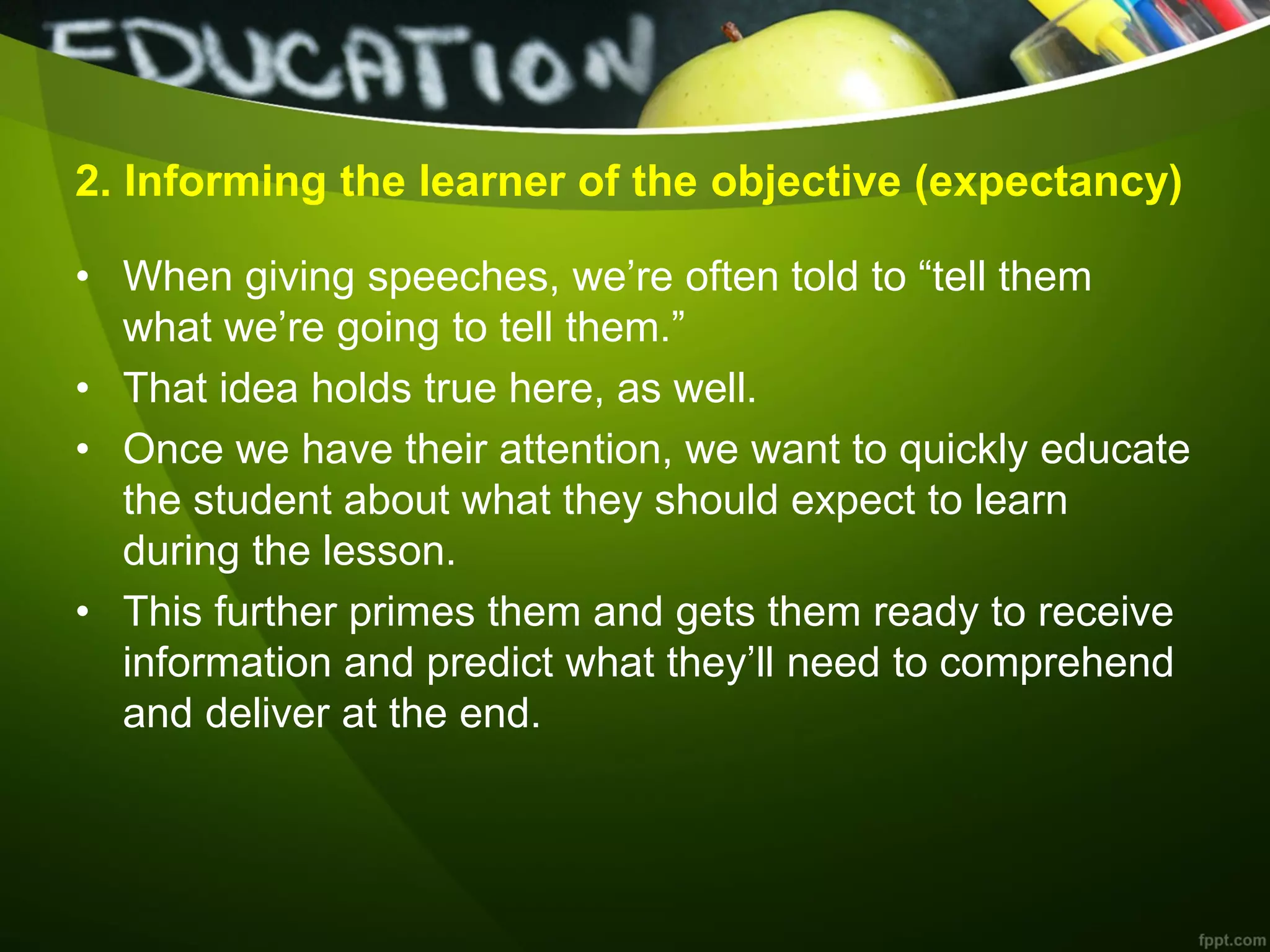 2. Informing the learner of the objective (expectancy)
• When giving speeches, we’re often told to ―tell them
what we’re going to tell them.‖
• That idea holds true here, as well.
• Once we have their attention, we want to quickly educate
the student about what they should expect to learn
during the lesson.
• This further primes them and gets them ready to receive
information and predict what they’ll need to comprehend
and deliver at the end.
 