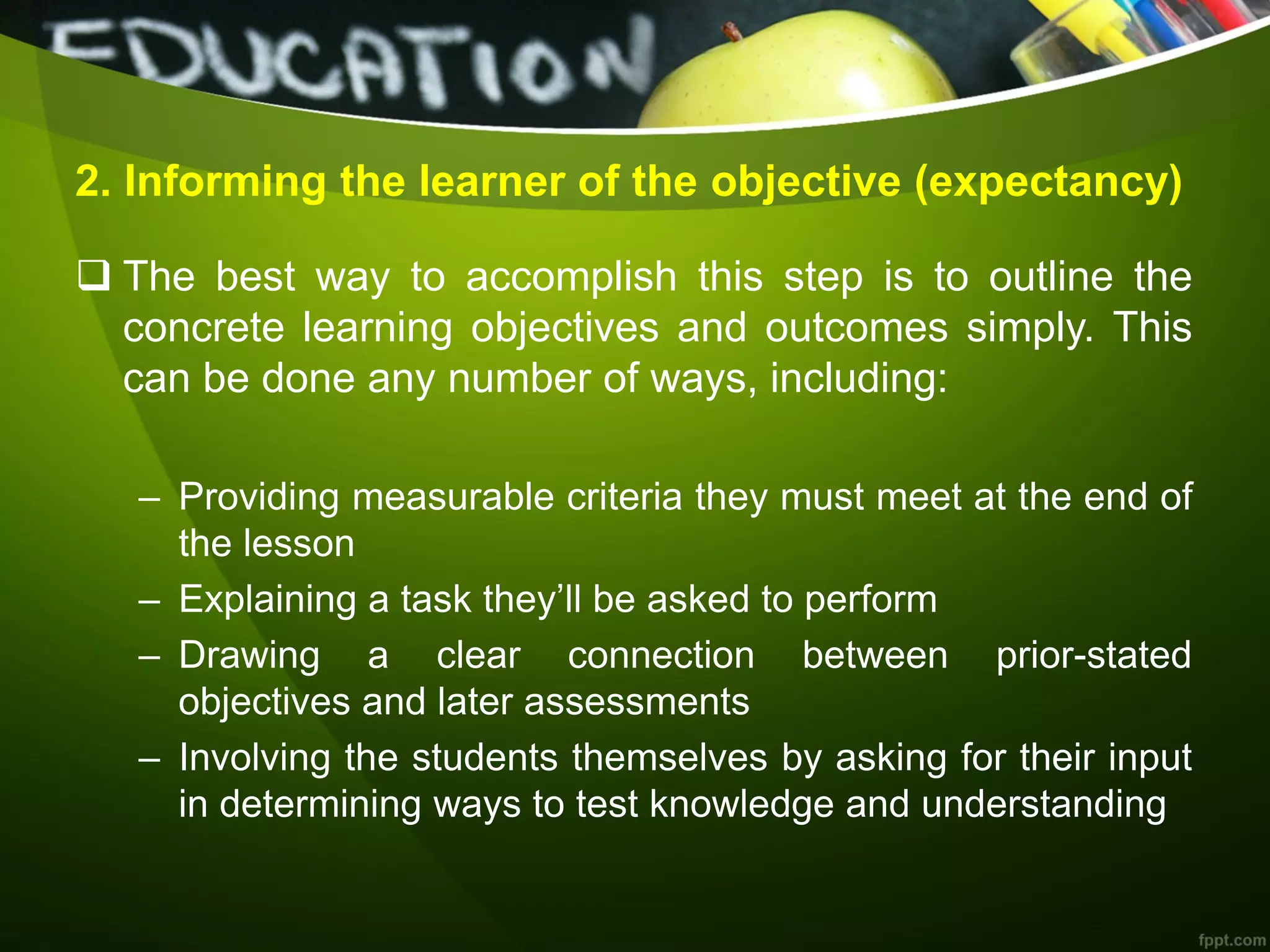 2. Informing the learner of the objective (expectancy)
 The best way to accomplish this step is to outline the
concrete learning objectives and outcomes simply. This
can be done any number of ways, including:
– Providing measurable criteria they must meet at the end of
the lesson
– Explaining a task they’ll be asked to perform
– Drawing a clear connection between prior-stated
objectives and later assessments
– Involving the students themselves by asking for their input
in determining ways to test knowledge and understanding
 
