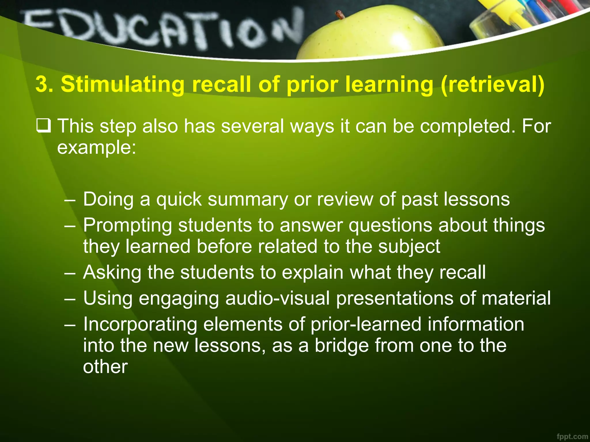 3. Stimulating recall of prior learning (retrieval)
 This step also has several ways it can be completed. For
example:
– Doing a quick summary or review of past lessons
– Prompting students to answer questions about things
they learned before related to the subject
– Asking the students to explain what they recall
– Using engaging audio-visual presentations of material
– Incorporating elements of prior-learned information
into the new lessons, as a bridge from one to the
other
 