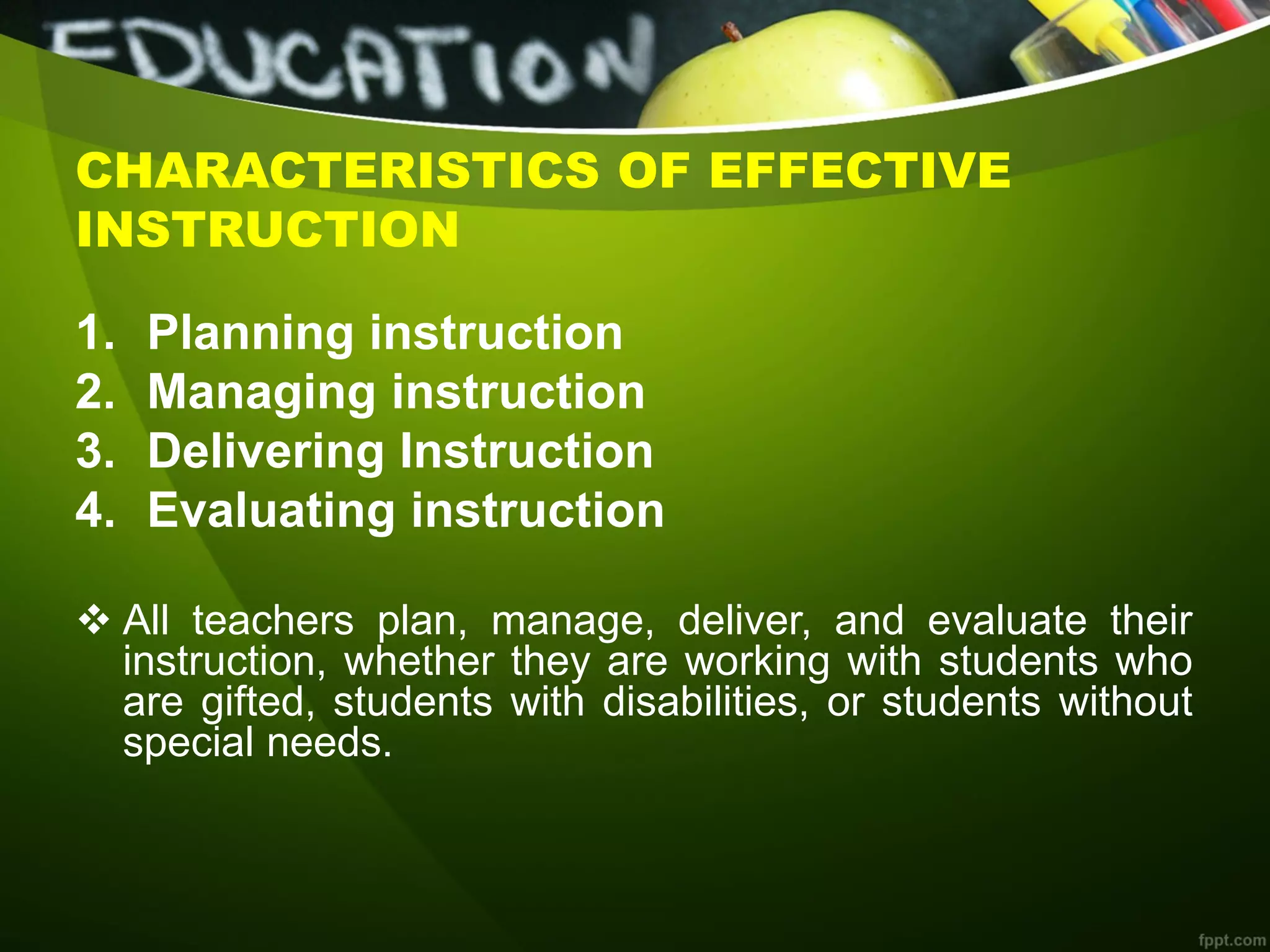 CHARACTERISTICS OF EFFECTIVE
INSTRUCTION
1. Planning instruction
2. Managing instruction
3. Delivering Instruction
4. Evaluating instruction
 All teachers plan, manage, deliver, and evaluate their
instruction, whether they are working with students who
are gifted, students with disabilities, or students without
special needs.
 
