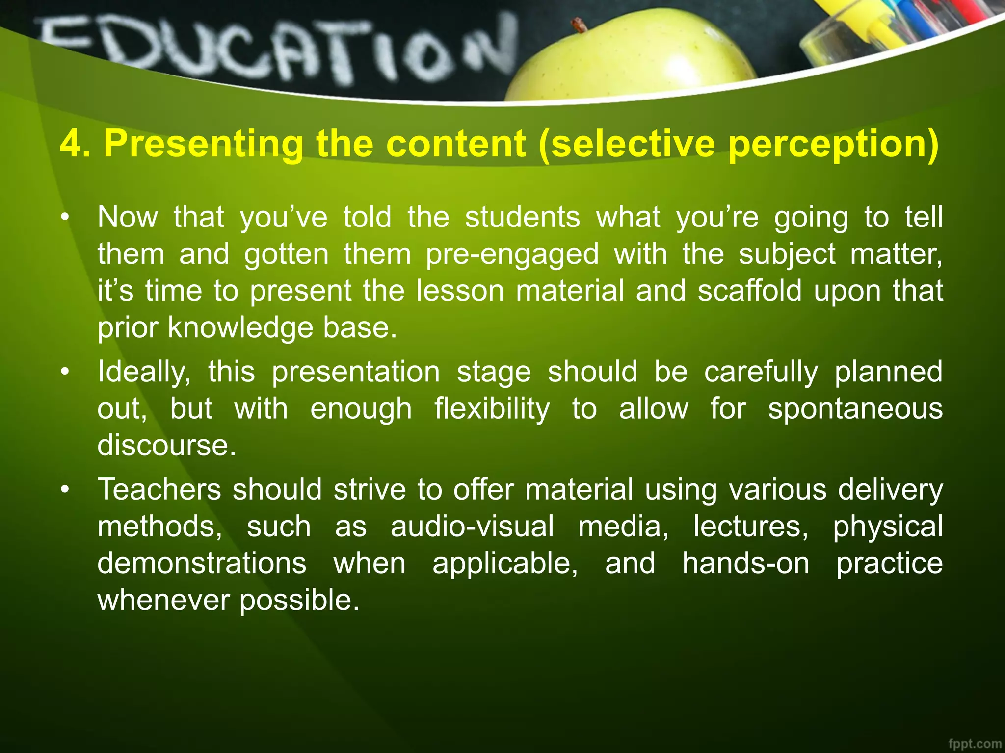 4. Presenting the content (selective perception)
• Now that you’ve told the students what you’re going to tell
them and gotten them pre-engaged with the subject matter,
it’s time to present the lesson material and scaffold upon that
prior knowledge base.
• Ideally, this presentation stage should be carefully planned
out, but with enough flexibility to allow for spontaneous
discourse.
• Teachers should strive to offer material using various delivery
methods, such as audio-visual media, lectures, physical
demonstrations when applicable, and hands-on practice
whenever possible.
 