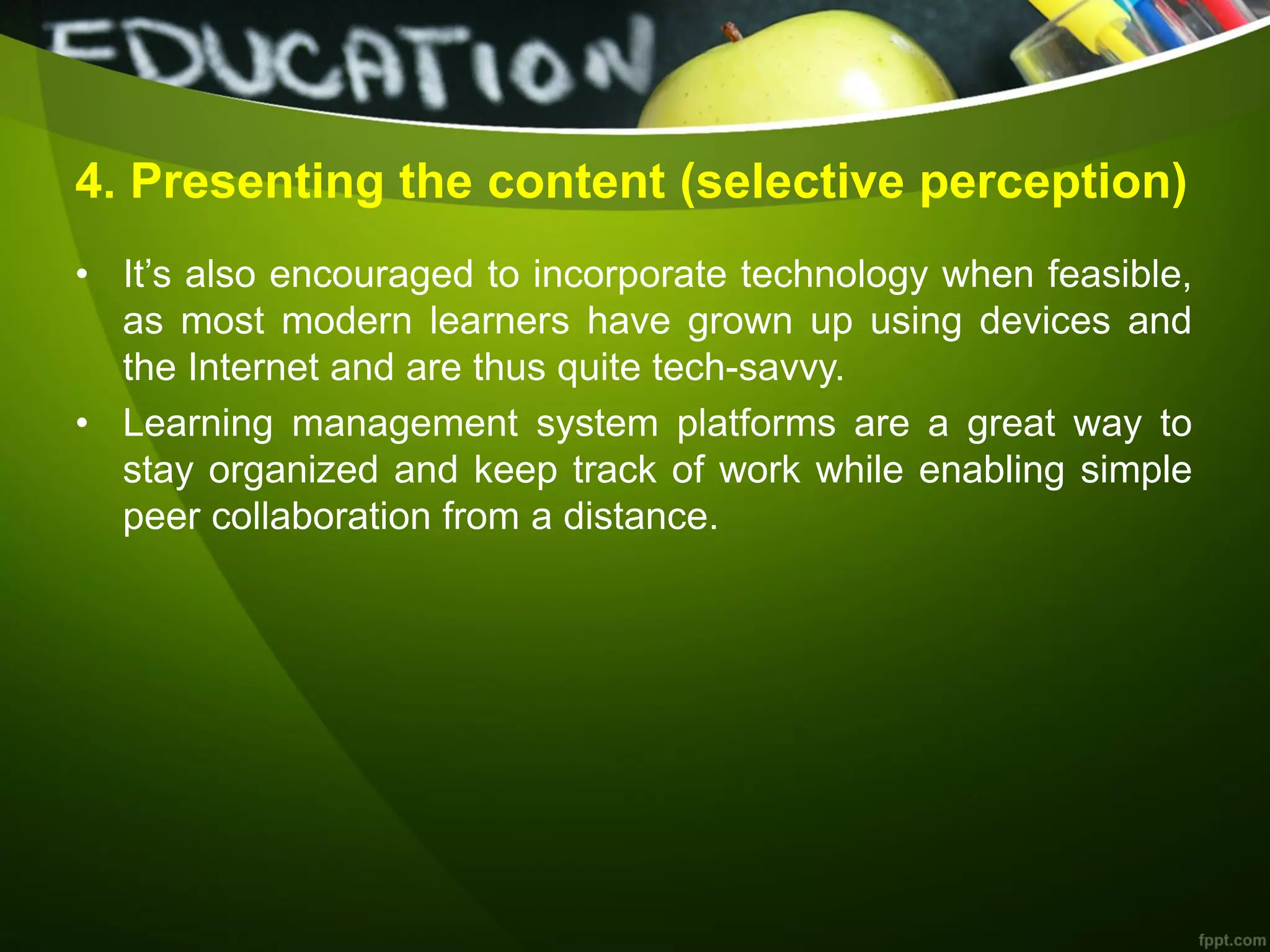 4. Presenting the content (selective perception)
• It’s also encouraged to incorporate technology when feasible,
as most modern learners have grown up using devices and
the Internet and are thus quite tech-savvy.
• Learning management system platforms are a great way to
stay organized and keep track of work while enabling simple
peer collaboration from a distance.
 