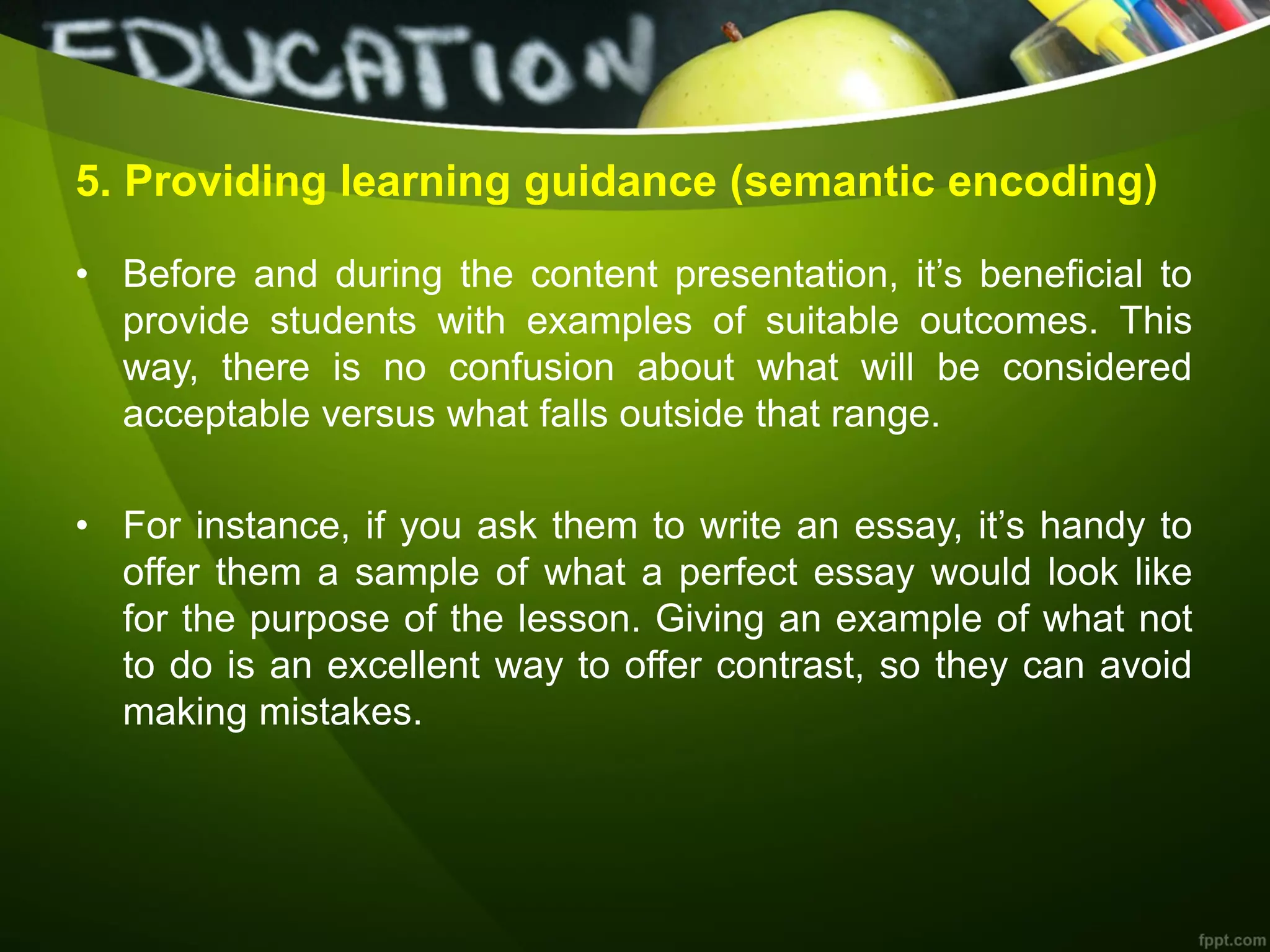 5. Providing learning guidance (semantic encoding)
• Before and during the content presentation, it’s beneficial to
provide students with examples of suitable outcomes. This
way, there is no confusion about what will be considered
acceptable versus what falls outside that range.
• For instance, if you ask them to write an essay, it’s handy to
offer them a sample of what a perfect essay would look like
for the purpose of the lesson. Giving an example of what not
to do is an excellent way to offer contrast, so they can avoid
making mistakes.
 