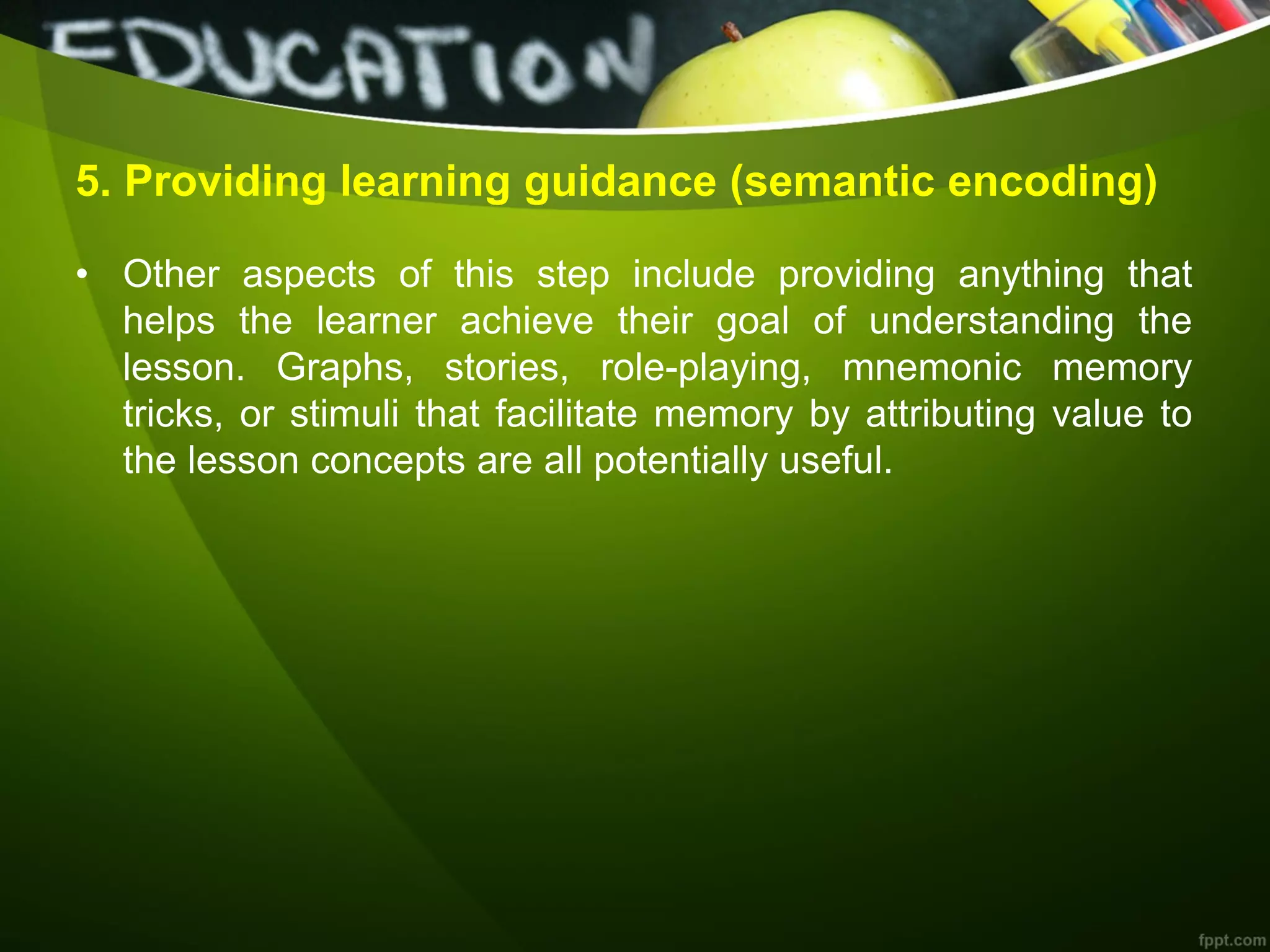 5. Providing learning guidance (semantic encoding)
• Other aspects of this step include providing anything that
helps the learner achieve their goal of understanding the
lesson. Graphs, stories, role-playing, mnemonic memory
tricks, or stimuli that facilitate memory by attributing value to
the lesson concepts are all potentially useful.
 