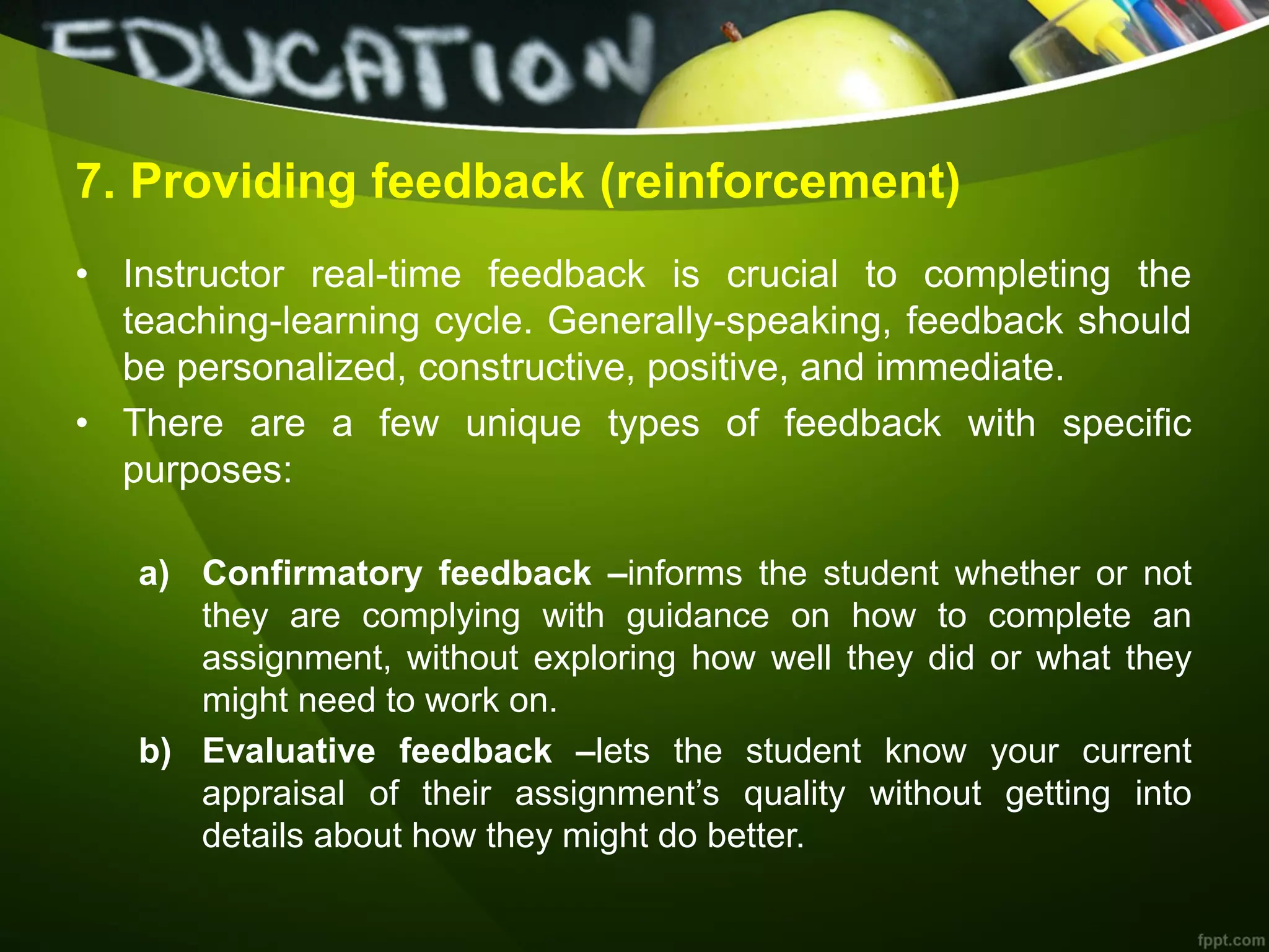 7. Providing feedback (reinforcement)
• Instructor real-time feedback is crucial to completing the
teaching-learning cycle. Generally-speaking, feedback should
be personalized, constructive, positive, and immediate.
• There are a few unique types of feedback with specific
purposes:
a) Confirmatory feedback –informs the student whether or not
they are complying with guidance on how to complete an
assignment, without exploring how well they did or what they
might need to work on.
b) Evaluative feedback –lets the student know your current
appraisal of their assignment’s quality without getting into
details about how they might do better.
 