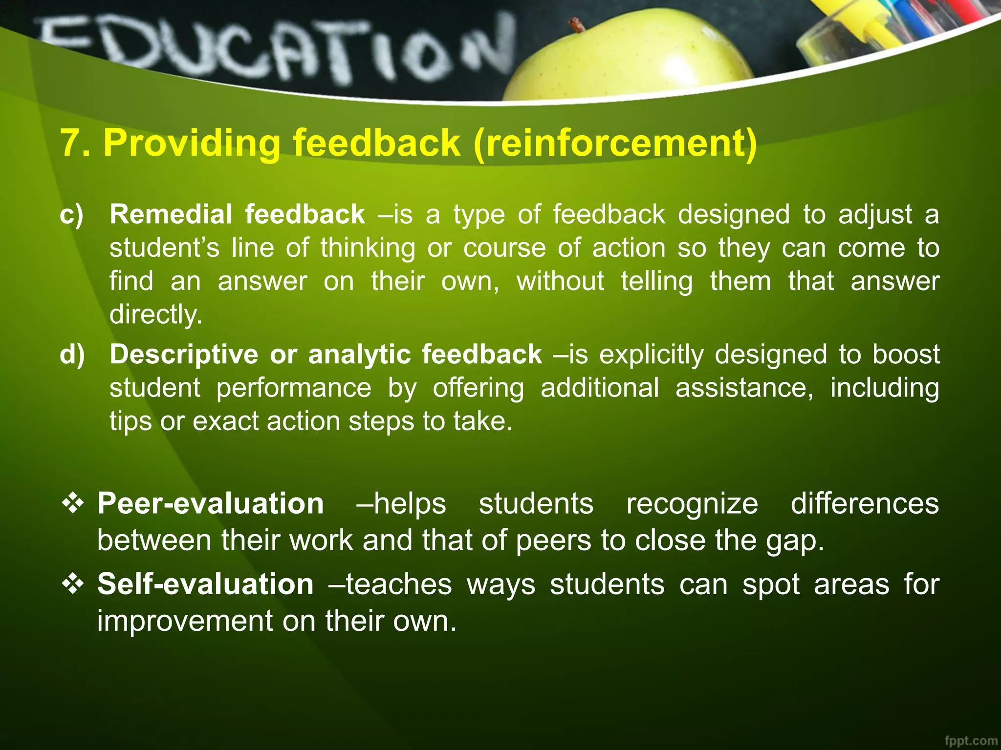 7. Providing feedback (reinforcement)
c) Remedial feedback –is a type of feedback designed to adjust a
student’s line of thinking or course of action so they can come to
find an answer on their own, without telling them that answer
directly.
d) Descriptive or analytic feedback –is explicitly designed to boost
student performance by offering additional assistance, including
tips or exact action steps to take.
 Peer-evaluation –helps students recognize differences
between their work and that of peers to close the gap.
 Self-evaluation –teaches ways students can spot areas for
improvement on their own.
 
