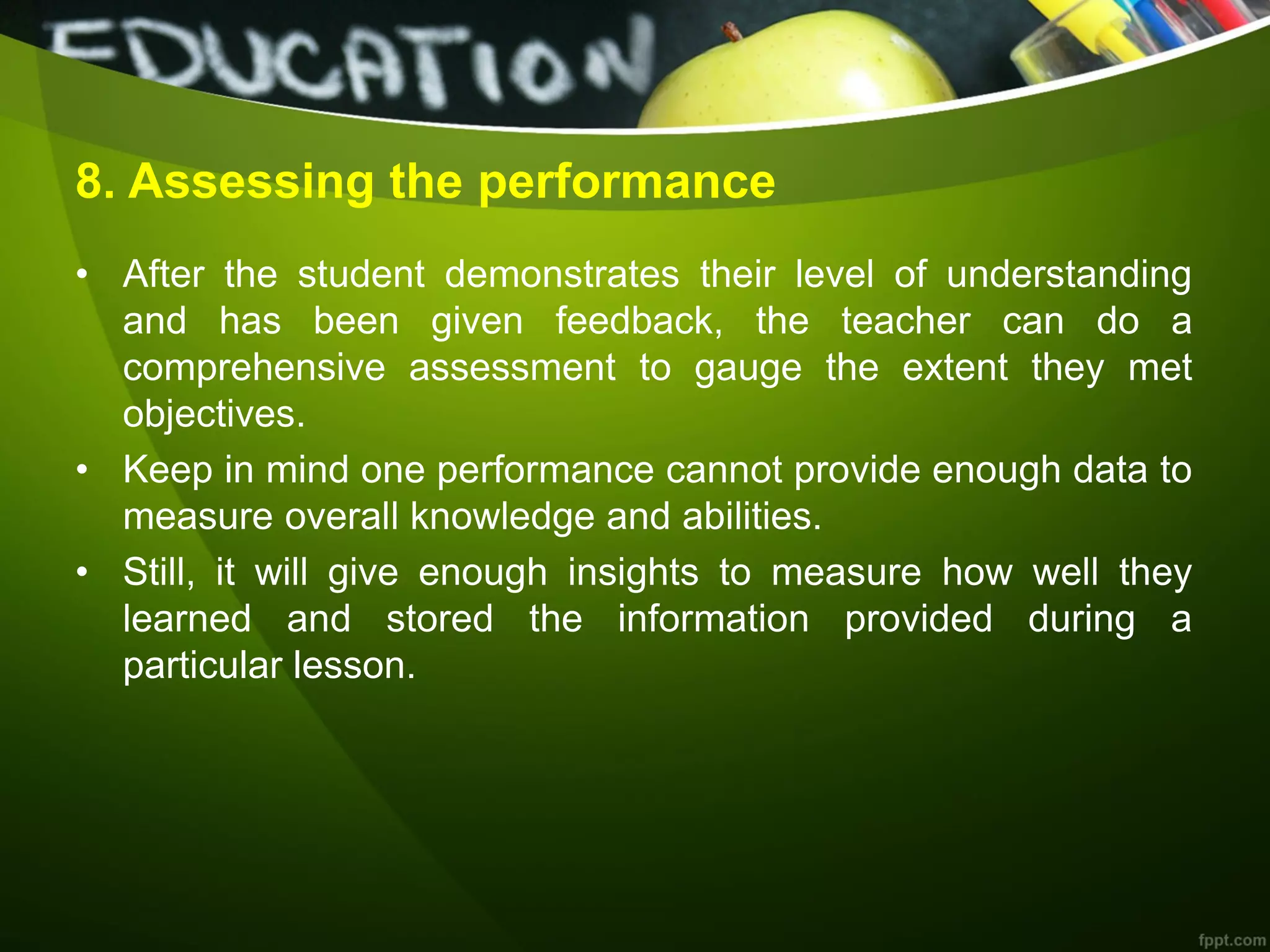 8. Assessing the performance
• After the student demonstrates their level of understanding
and has been given feedback, the teacher can do a
comprehensive assessment to gauge the extent they met
objectives.
• Keep in mind one performance cannot provide enough data to
measure overall knowledge and abilities.
• Still, it will give enough insights to measure how well they
learned and stored the information provided during a
particular lesson.
 