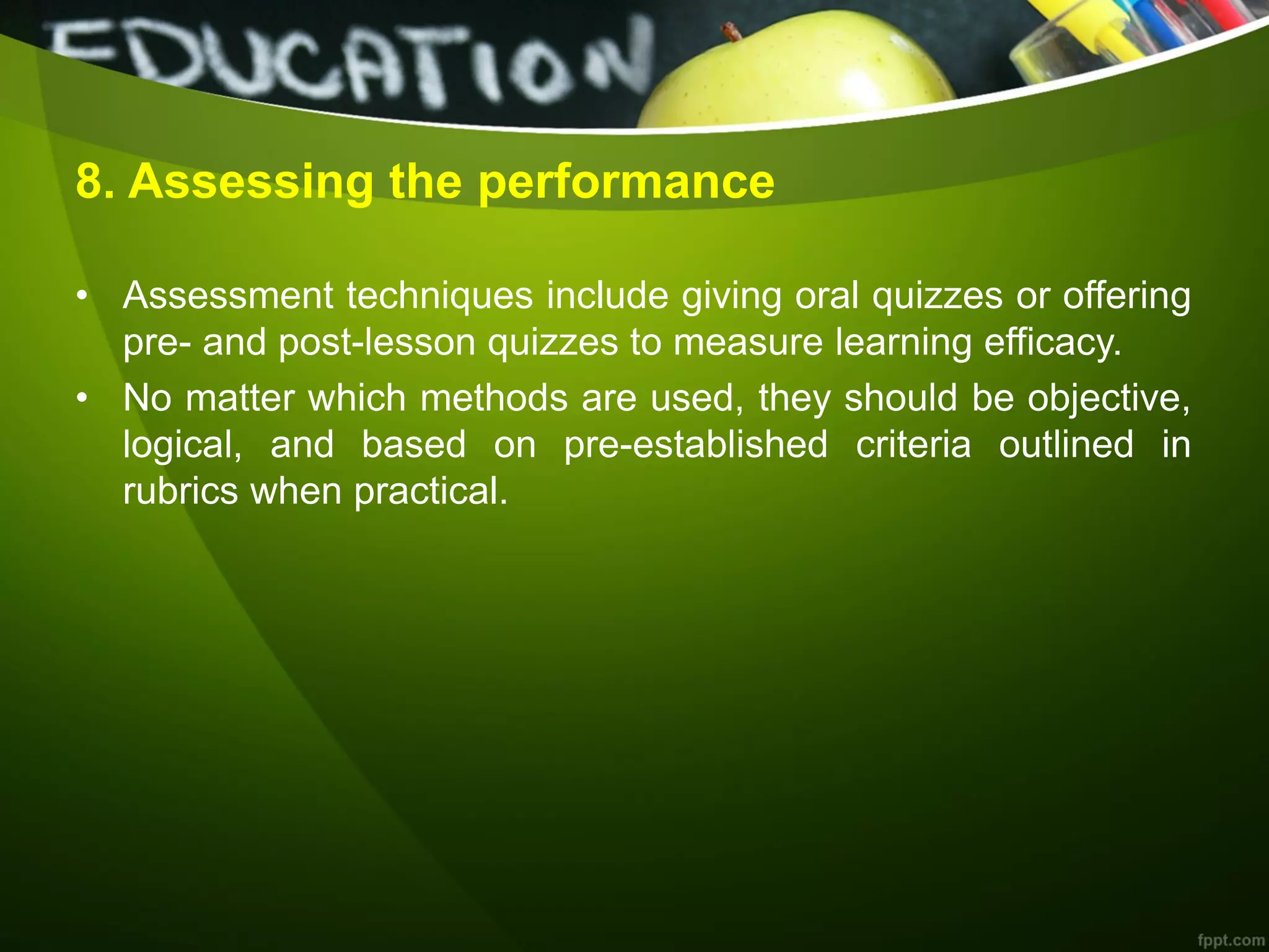 8. Assessing the performance
• Assessment techniques include giving oral quizzes or offering
pre- and post-lesson quizzes to measure learning efficacy.
• No matter which methods are used, they should be objective,
logical, and based on pre-established criteria outlined in
rubrics when practical.
 
