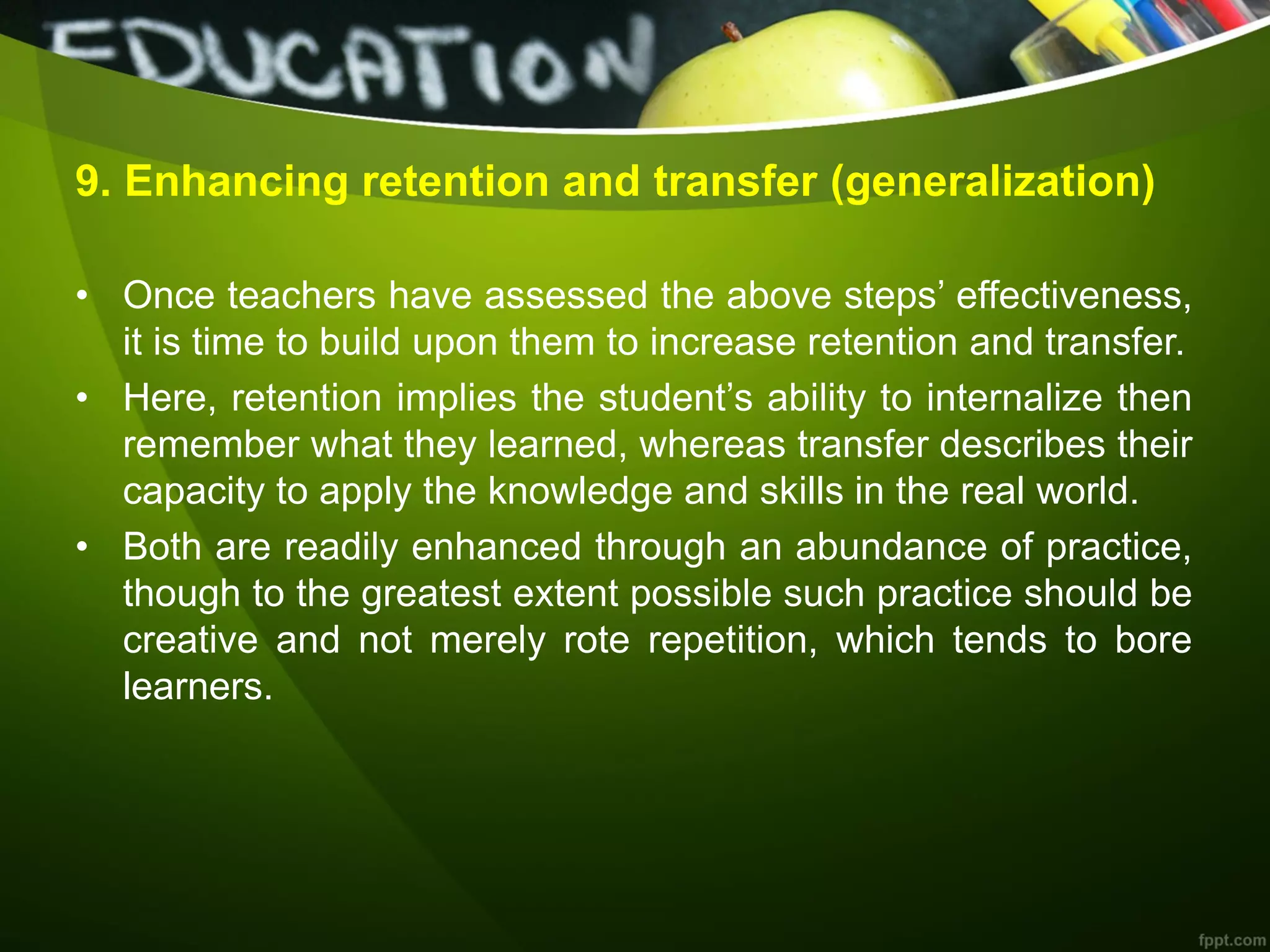 9. Enhancing retention and transfer (generalization)
• Once teachers have assessed the above steps’ effectiveness,
it is time to build upon them to increase retention and transfer.
• Here, retention implies the student’s ability to internalize then
remember what they learned, whereas transfer describes their
capacity to apply the knowledge and skills in the real world.
• Both are readily enhanced through an abundance of practice,
though to the greatest extent possible such practice should be
creative and not merely rote repetition, which tends to bore
learners.
 