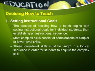 Deciding How to Teach
1. Setting Instructional Goals
– The process of deciding how to teach begins with
setting instructional goals for individual students, then
establishing an instructional sequence.
– Most complex skills consist of combinations of simpler
or lower-level skills.
– These lower-level skills must be taught in a logical
sequence in order for students to acquire the complex
skill.
 