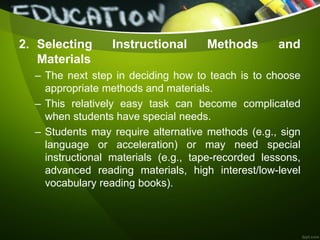 2. Selecting Instructional Methods and
Materials
– The next step in deciding how to teach is to choose
appropriate methods and materials.
– This relatively easy task can become complicated
when students have special needs.
– Students may require alternative methods (e.g., sign
language or acceleration) or may need special
instructional materials (e.g., tape-recorded lessons,
advanced reading materials, high interest/low-level
vocabulary reading books).
 