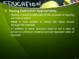 3. Pacing Instruction Appropriately
– Setting a pace is also part of the process of figuring
out how to teach.
– Pace is how quickly or slowly the class moves
through the material.
– In addition to pace, teachers need to set a ratio of
known to unknown material and set standard rates of
success.
 