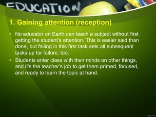 1. Gaining attention (reception)
• No educator on Earth can teach a subject without first
getting the student’s attention. This is easier said than
done, but failing in this first task sets all subsequent
tasks up for failure, too.
• Students enter class with their minds on other things,
and it’s the teacher’s job to get them primed, focused,
and ready to learn the topic at hand.
 
